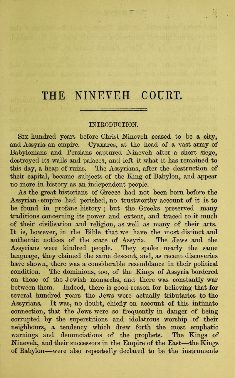 THE NINEVEH COURT. INTRODUCTION. Six hundred years before Christ Nineveh ceased to be a city, and Assyria an empire. Cyaxares, at the head of a vast army of Babylonians and Persians captured Nineveh after a short siege, destroyed its walls and palaces, and left it what it has remained to this day, a heap of ruins. The Assyrians, after the destruction of their capital, became subjects of the King of Babylon, and appear no more in history as an independent people. As the great historians of Greece had not been bom before the Assyrian • empire had perished, no trustworthy account of it is to be found in profane history ; but the Greeks preserved many traditions concerning its power and extent, and traced to it much of their civilisation and religion, as well as many of their arts. It is, however, in the Bible that we have the most distinct and authentic notices of the state of Assyria. The Jews and the Assyrians were kindred people. They spoke nearly the same language, they claimed the same descent, and, as recent discoveries have shown, there was a considerable resemblance in their political condition. The dominions, too, of the Kings of Assyria bordered on those of the Jewish monarchs, and there was constantly war between them. Indeed, there is good reason for believing that for several hundred years the Jews were actually tributaries to the Assyrians. It was, no doubt, chiefly on account of this intimate connection, that the Jews were so frequently in danger of being corrupted by the superstitions and idolatrous worship of their neighbours, a tendency which drew forth the most emphatic warnings and denunciations of the prophets. The Kings of Nineveh, and their successors in the Empire of the East—the Kings of Babylon—were also repeatedly declared to be the instruments