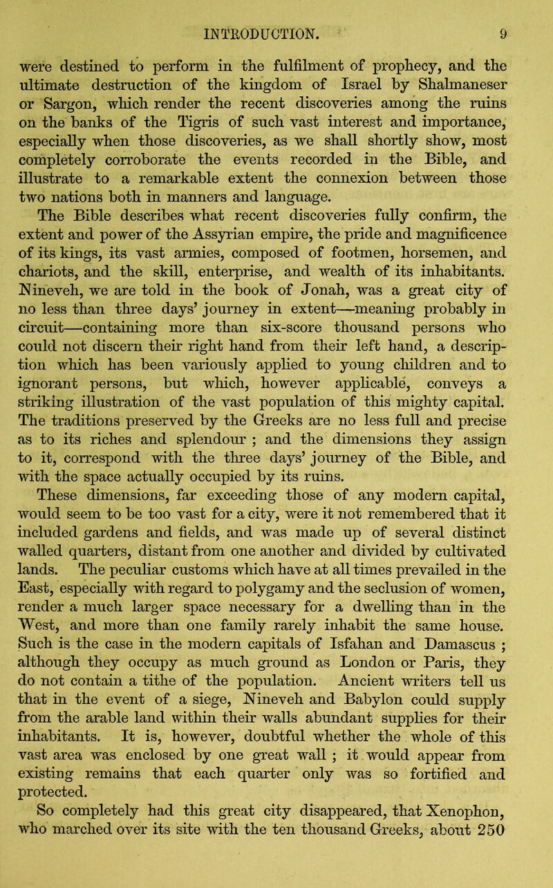 were destined to perform in the fulfilment of prophecy, and the ultimate destruction of the kingdom of Israel by Shalmaneser or Sargon, which render the recent discoveries among the ruins on the banks of the Tigris of such vast interest and importance, especially when those discoveries, as we shall shortly show, most completely corroborate the events recorded in the Bible, and illustrate to a remarkable extent the connexion between those two nations both in manners and language. The Bible describes what recent discoveries fully confirm, the extent and power of the Assyrian empire, the pride and magnificence of its kings, its vast armies, composed of footmen, horsemen, and chariots, and the skill, enterprise, and wealth of its inhabitants. Nineveh, we are told in the book of Jonah, was a great city of no less than three days’ journey in extent—meaning probably in circuit—containing more than six-score thousand persons who could not discern their right hand from their left hand, a descrip- tion which has been variously applied to young children and to ignorant persons, but which, however applicable, conveys a striking illustration of the vast population of this mighty capital. The traditions preserved by the Greeks are no less full and precise as to its riches and splendour ; and the dimensions they assign to it, correspond with the three days’ journey of the Bible, and with the space actually occupied by its ruins. These dimensions, far exceeding those of any modem capital, would seem to be too vast for a city, were it not remembered that it included gardens and fields, and was made up of several distinct walled quarters, distant from one another and divided by cultivated lands. The peculiar customs which have at all times prevailed in the East, especially with regard to polygamy and the seclusion of women, render a much larger space necessary for a dwelling than in the West, and more than one family rarely inhabit the same house. Such is the case in the modern capitals of Isfahan and Damascus ; although they occupy as much ground as London or Paris, they do not contain a tithe of the population. Ancient writers tell us that in the event of a siege, Nineveh and Babylon could supply from the arable land within their walls abundant supplies for their inhabitants. It is, however, doubtful whether the whole of this vast area was enclosed by one great wall ; it would appear from existing remains that each quarter only was so fortified and protected. So completely had this great city disappeared, that Xenophon, who marched over its site with the ten thousand Greeks, about 250