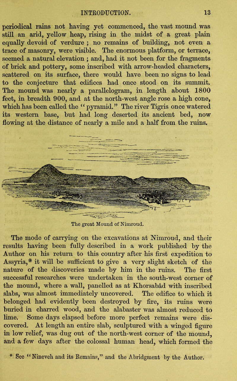 periodical rains not Raving yet commenced, the vast mound was still an arid, yellow heap, rising in the midst of a great plain equally devoid of verdure ; no remains of building, not even a trace of masonry, were visible. The enormous platform, or terrace, seemed a natural elevation ; and, had it not been for the fragments of brick and pottery, some inscribed with arrow-headed characters, scattered on its surface, there would have been no signs to lead to the conjecture that edifices had once stood on its summit. The mound was nearly a parallelogram, in length about 1800 feet, in breadth 900, and at the north-west angle rose a high cone, which has been called the “ pyramid.” The river Tigris once watered its western base, but had long deserted its ancient bed, now flowing at the distance of nearly a mile and a half from the ruins. The great Mound of Nimroud. The mode of carrying on the excavations at Nimroud, and their results having been fully described in a work published by the Author on his return to this country after his first expedition to Assyria,* it will be sufficient to give a very slight sketch of the nature of the discoveries made by him in the ruins. The first successful researches were undertaken in the south-west corner of the mound, where a wall, panelled as at Khorsabad with inscribed slabs, was almost immediately uncovered. The edifice to which it belonged had evidently been destroyed by fire, its ruins were buried in charred wood, and the alabaster was almost reduced to lime. Some days elapsed before more perfect remains were dis- covered. At length an entire slab, sculptured with a winged figure in low relief, was dug out of the north-west corner of the mound, and a few days after the colossal human head, which formed the * See “Nineveh and its Remain?,” and the Abridgment by the Author.