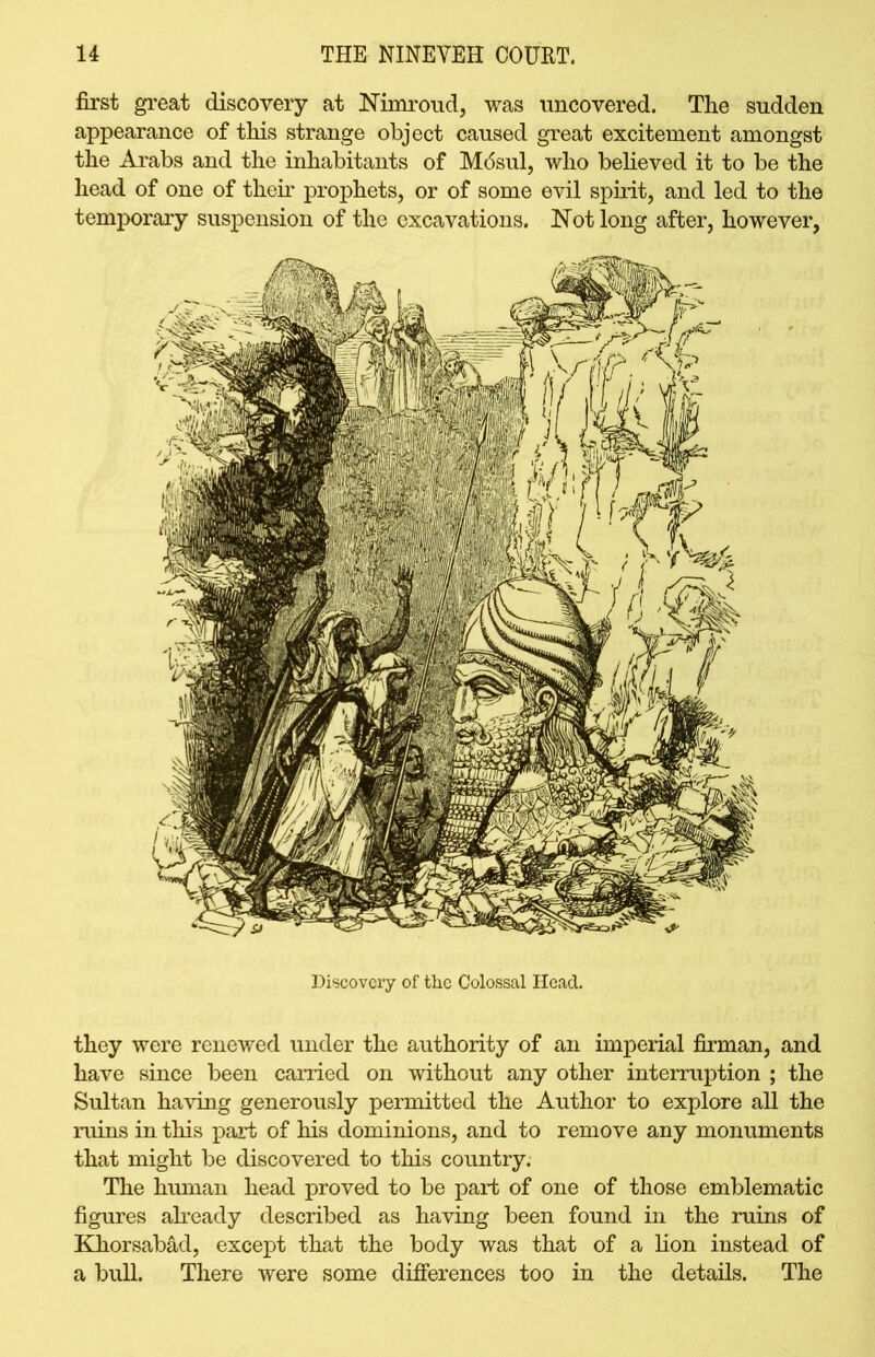 first great discovery at Nimroud, was uncovered. The sudden appearance of this strange object caused great excitement amongst the Arabs and the inhabitants of Mc5sul, who believed it to be the head of one of them prophets, or of some evil spirit, and led to the temporary suspension of the excavations. Not long after, however, Discovery of the Colossal Head. they were renewed under the authority of an imperial firman, and have since been carried on without any other interruption ; the Sultan having generously permitted the Author to explore all the ruins in this part of his dominions, and to remove any monuments that might be discovered to this country. The human head proved to be part of one of those emblematic figures already described as having been found in the ruins of Khorsabad, except that the body was that of a lion instead of a bull. There were some differences too in the details. The