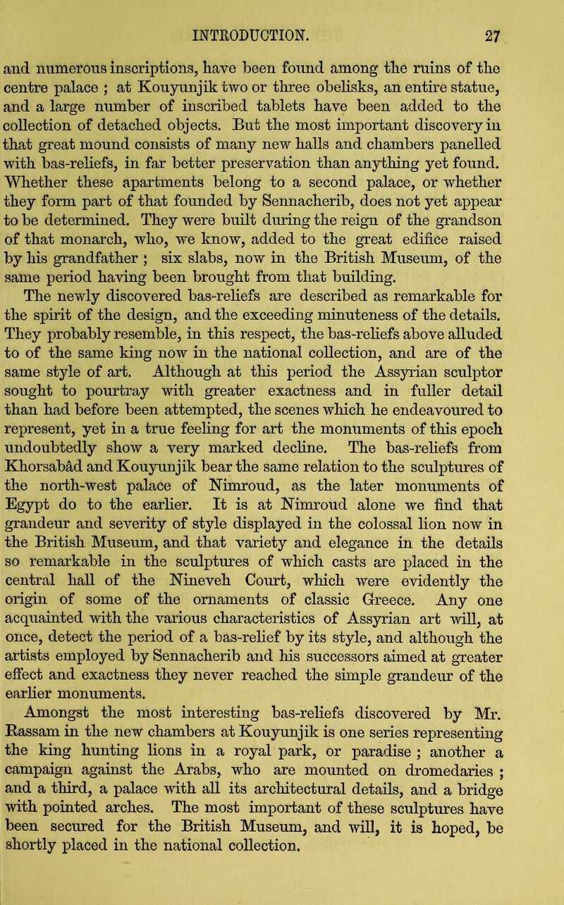 and numerous inscriptions, have been found among the ruins of the centre palace ; at Kouyunjik two or three obelisks, an entire statue, and a large number of inscribed tablets have been added to the collection of detached objects. But the most important discovery in that great mound consists of many new halls and chambers panelled with bas-reliefs, in far better preservation than anything yet found. Whether these apartments belong to a second palace, or whether they form part of that founded by Sennacherib, does not yet appear to be determined. They were built during the reign of the grandson of that monarch, who, we know, added to the great edifice raised by his grandfather ; six slabs, now in the British Museum, of the same period having been brought from that building. The newly discovered bas-reliefs are described as remarkable for the spirit of the design, and the exceeding minuteness of the details. They probably resemble, in this respect, the bas-reliefs above alluded to of the same king now in the national collection, and are of the same style of art. Although at this period the Assyrian sculptor sought to pourtray with greater exactness and in fuller detail than had before been attempted, the scenes which he endeavoured to represent, yet in a true feeling for art the monuments of this epoch undoubtedly show a very marked decline. The bas-reliefs from Khorsabad and Kouyunjik bear the same relation to the sculptures of the north-west palace of Nimroud, as the later monuments of Egypt do to the earlier. It is at Nimroud alone we find that grandeur and severity of style displayed in the colossal lion now in the British Museum, and that variety and elegance in the details so remarkable in the sculptures of which casts are placed in the central hall of the Nineveh Court, which were evidently the origin of some of the ornaments of classic Greece. Any one acquainted with the various characteristics of Assyrian art will, at once, detect the period of a bas-relief by its style, and although the artists employed by Sennacherib and his successors aimed at greater effect and exactness they never reached the simple grandeur of the earlier monuments. Amongst the most interesting bas-reliefs discovered by Mr. Rassam in the new chambers at Kouyunjik is one series representing the king hunting lions in a royal park, or paradise ; another a campaign against the Arabs, who are mounted on dromedaries ; and a third, a palace with all its architectural details, and a bridge ■with pointed arches. The most important of these sculptures have been secured for the British Museum, and will, it is hoped, be shortly placed in the national collection.