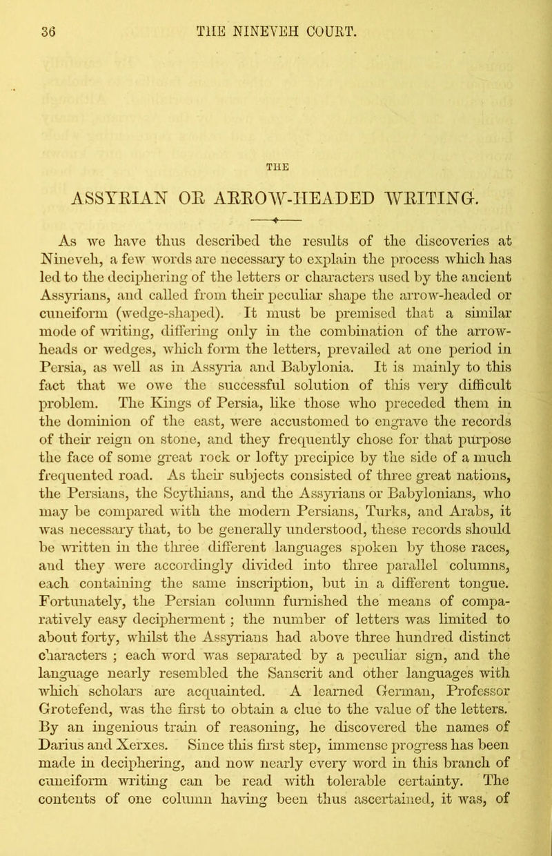 THE ASSYRIAN OE ARROW-HEADED WRITING. As we have thus described the results of the discoveries at Nineveh, a few words are necessary to explain the process which has led to the deciphering of the letters or characters used by the ancient Assyrians, and called from their peculiar shape the arrow-headed or cuneiform (wedge-shaped). It must be premised that a similar mode of writing, differing only in the combination of the arrow- heads or wedges, which form the letters, prevailed at one period in Persia, as well as in Assyria and Babylonia. It is mainly to this fact that we owe the successful solution of this very difficult problem. The Kings of Persia, like those who preceded them in the dominion of the east, were accustomed to engrave the records of their reign on stone, and they frequently chose for that purpose the face of some great rock or lofty precipice by the side of a much frequented road. As their subjects consisted of three great nations, the Persians, the Scythians, and the Assyrians or Babylonians, who may be compared with the modern Persians, Turks, and Arabs, it was necessary that, to be generally understood, these records should be written in the three different languages spoken by those races, and they were accordingly divided into three parallel columns, each containing the same inscription, but in a different tongue. Fortunately, the Persian column furnished the means of compa- ratively easy decipherment; the number of letters was limited to about forty, whilst the Assyrians had above three hundred distinct characters ; each word was separated by a peculiar sign, and the language nearly resembled the Sanscrit and other languages with which scholars are acquainted. A learned German, Professor Grotefend, was the first to obtain a clue to the value of the letters. By an ingenious train of reasoning, he discovered the names of Darius and Xerxes. Since this first step, immense progress has been made in deciphering, and now nearly every word in this branch of cuneiform writing can be read with tolerable certainty. The contents of one column having been thus ascertained, it was, of