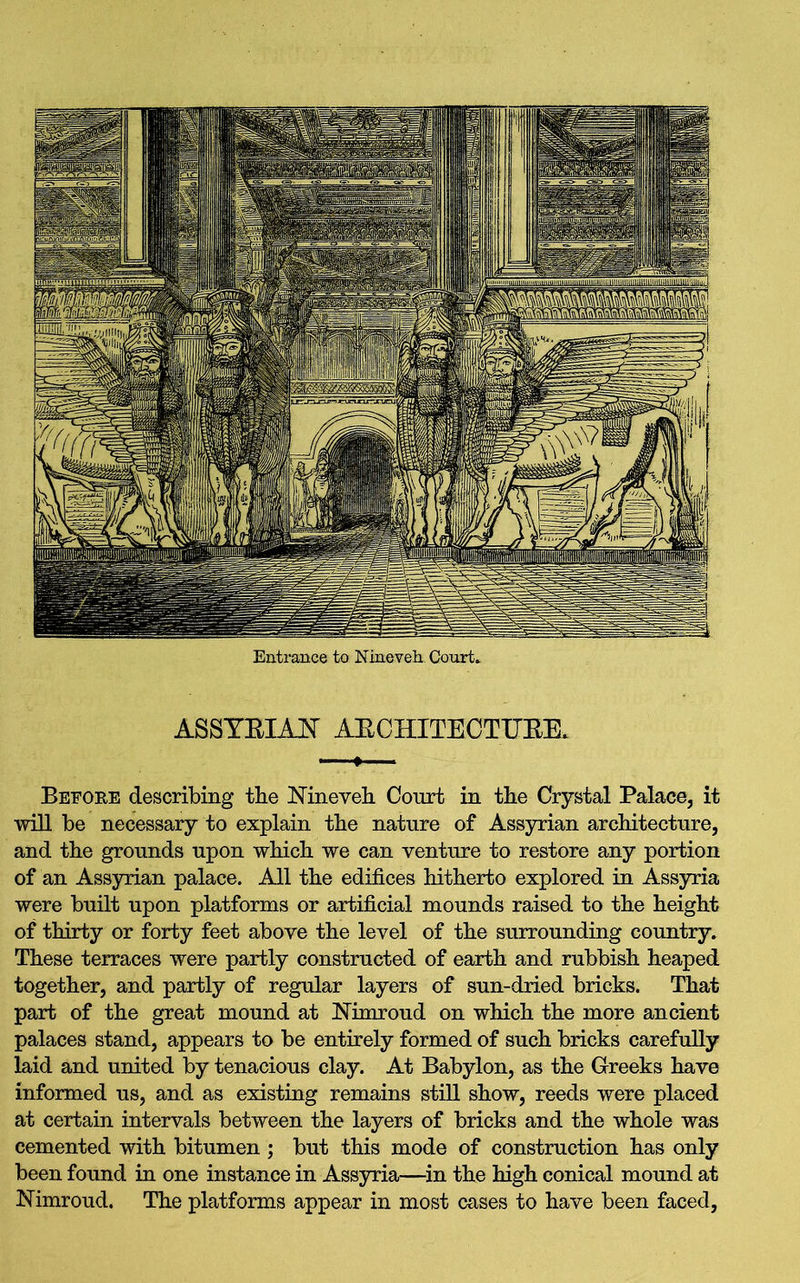 Entrance to Nineveh Court* ASSYRIAN ARCHITECTURE* Before describing the Nineveh Court in the Crystal Palace, it will be necessary to explain the nature of Assyrian architecture, and the grounds upon which we can venture to restore any portion of an Assyrian palace. All the edifices hitherto explored in Assyria were built upon platforms or artificial mounds raised to the height of thirty or forty feet above the level of the surrounding country. These terraces were partly constructed of earth and rubbish heaped together, and partly of regular layers of sun-dried bricks. That part of the great mound at Nimroud on which the more ancient palaces stand, appears to be entirely formed of such bricks carefully laid and united by tenacious clay. At Babylon, as the Greeks have informed us, and as existing remains still show, reeds were placed at certain intervals between the layers of bricks and the whole was cemented with bitumen ; but this mode of construction has only been found in one instance in Assyria—in the high conical mound at Nimroud. The platforms appear in most cases to have been faced,