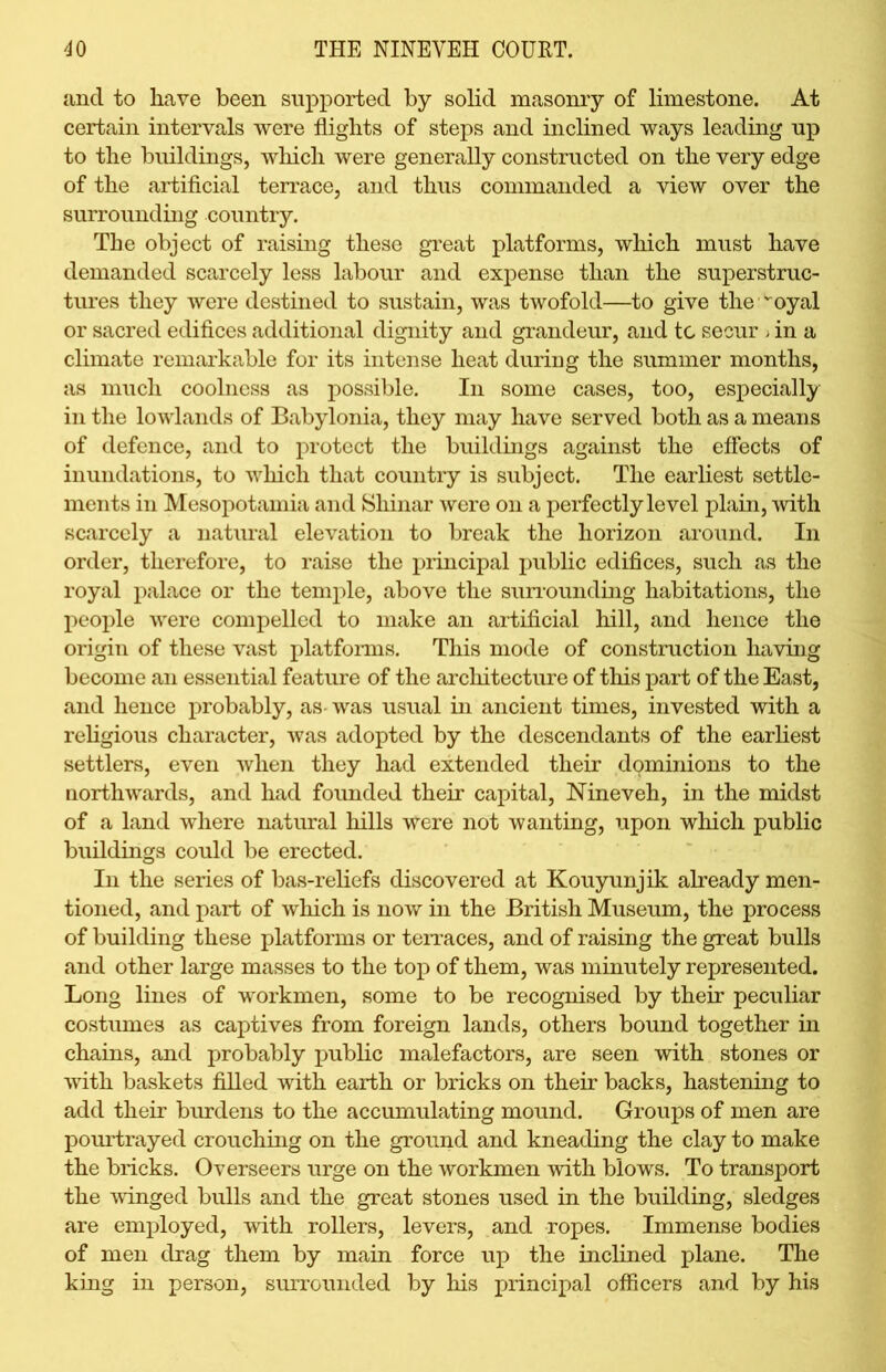 and to have been supported by solid masonry of limestone. At certain intervals were flights of steps and inclined ways leading np to the buildings, which were generally constructed on the very edge of the artificial terrace, and thus commanded a view over the surrounding country. The object of raising these great platforms, which must have demanded scarcely less labour and expense than the superstruc- tures they were destined to sustain, was twofold—to give the,voyal or sacred edifices additional dignity and grandeur, and to secur - in a climate remarkable for its intense heat during the summer months, as much coolness as possible. In some cases, too, especially in the lowlands of Babylonia, they may have served both as a means of defence, and to protect the buildings against the effects of inundations, to which that country is subject. The earliest settle- ments in Mesopotamia and Shinar were on a perfectly level plain, with scarcely a natural elevation to break the horizon around. In order, therefore, to raise the principal public edifices, such as the royal palace or the temple, above the surrounding habitations, the people were compelled to make an artificial hill, and hence the origin of these vast platforms. This mode of construction having become an essential feature of the architecture of this part of the East, and hence probably, as- was usual in ancient times, invested with a religious character, was adopted by the descendants of the earliest settlers, even when they had extended their dominions to the northwards, and had founded their capital, Nineveh, in the midst of a land where natural hills were not wanting, upon which public buildings could be erected. In the series of bas-reliefs discovered at Kouyunjik already men- tioned, and part of which is now in the British Museum, the process of building these platforms or terraces, and of raising the great bulls and other large masses to the top of them, was minutely represented. Long lines of workmen, some to be recognised by their peculiar costumes as captives from foreign lands, others bound together in chains, and probably public malefactors, are seen with stones or with baskets filled with earth or bricks on their backs, hastening to add their burdens to the accumulating mound. Groups of men are pourtrayed crouching on the ground and kneading the clay to make the bricks. Overseers urge on the workmen with blows. To transport the winged bulls and the great stones used in the building, sledges are employed, with rollers, levers, and ropes. Immense bodies of men drag them by main force up the inclined plane. The king in person, surrounded by his principal officers and by his