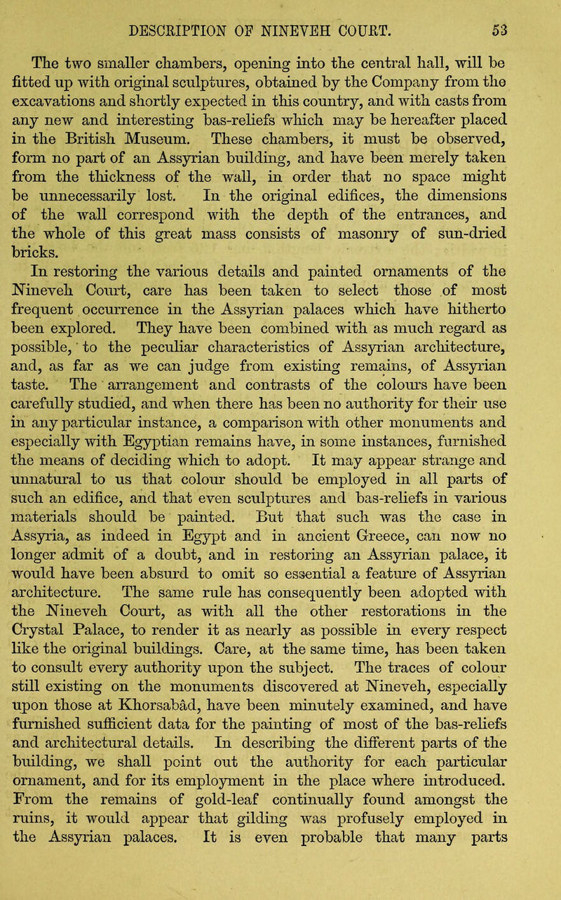 The two smaller chambers, opening into the central hall, will be fitted up with original sculptures, obtained by the Company from the excavations and shortly expected in this country, and with casts from any new and interesting bas-reliefs which may be hereafter placed in the British Museum. These chambers, it must be observed, form no part of an Assyrian building, and have been merely taken from the thickness of the wall, in order that no space might be unnecessarily lost. In the original edifices, the dimensions of the wall correspond with the depth of the entrances, and the whole of this great mass consists of masonry of sun-dried bricks. In restoring the various details and painted ornaments of the JNineveli Court, care has been taken to select those of most frequent occurrence in the Assyrian palaces which have hitherto been explored. They have been combined with as much regard as possible,' to the peculiar characteristics of Assyrian architecture, and, as far as we can judge from existing remains, of Assyrian taste. The arrangement and contrasts of the colours have been carefully studied, and when there has been no authority for their use in any particular instance, a comparison with other monuments and especially with Egyptian remains have, in some instances, furnished the means of deciding which to adopt. It may appear strange and unnatural to us that colour should be employed in all parts of such an edifice, and that even sculptures and bas-reliefs in various materials should be painted. But that such was the case in Assyria, as indeed in Egypt and in ancient Greece, can now no longer admit of a doubt, and in restoring an Assyrian palace, it would have been absurd to omit so essential a feature of Assyrian architecture. The same rule has consequently been adopted with the Nineveh Court, as with all the other restorations in the Crystal Palace, to render it as nearly as possible in every respect like the original buildings. Care, at the same time, has been taken to consult every authority upon the subject. The traces of colour still existing on the monuments discovered at Nineveh, especially upon those at Khorsabad, have been minutely examined, and have furnished sufficient data for the painting of most of the bas-reliefs and architectural details. In describing the different parts of the building, we shall point out the authority for each particular ornament, and for its employment in the place where introduced. From the remains of gold-leaf continually found amongst the ruins, it would appear that gilding was profusely employed in the Assyrian palaces. It is even probable that many parts