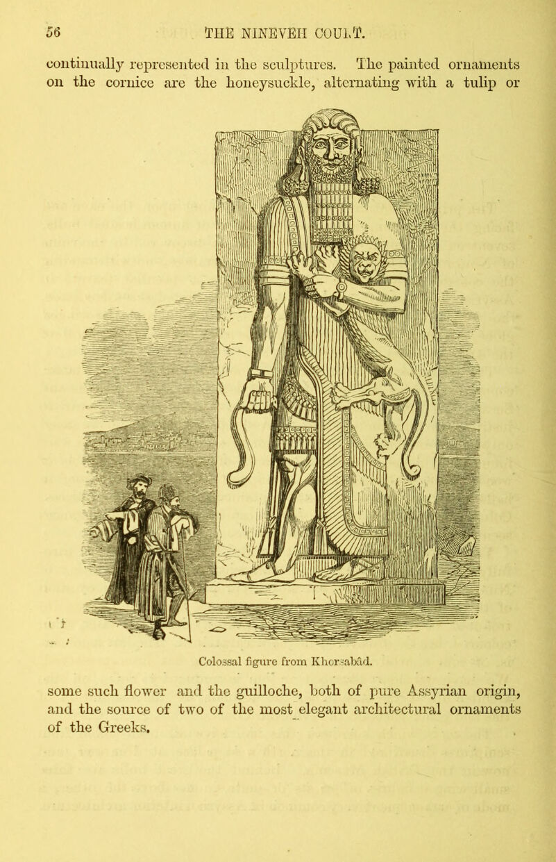 continually represented in the sculptures. The painted ornaments on the cornice are the honeysuckle, alternating with a tulip or Colossal figure from KhorsaMd. some such flower and the guilloche, both of pure Assyrian origin, and the source of two of the most elegant architectural ornaments of the Greeks.