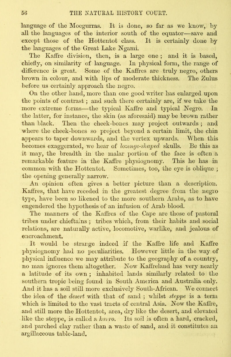 language of tlie Moegurras. It is done, so far as we know, by all the languages of the interior south of the equator—save and except those of the Hottentot class. It is certainly done by the languages of the Great Lake Ngami. The Kaffre division, then, is a large one ; and it is based, chiefly, on similarity of language. In physical form, the range of difference is great. Some of the Kaffres are truly negro, others brown in colour, and with lips of moderate thickness. The Zulus before us certainly approach the negro. On the other hand, more than one good writer has enlarged upon the points of contrast ; and such there certainly are, if we take the more extreme forms—the typical Kaffre and typical Negro. In the latter, for instance, the skin (as aforesaid) may be brown rather than black. Then the cheek-bones may project outwards ; and where the cheek-bones so project beyond a certain limit, the chin appears to taper downwards, and the vertex upwards. When this becomes exaggerated, we hear of lozenge-sliaped skulls. Be this as it may, the breadth in the malar portion of the face is often a remarkable feature in the Kaffre physiognomy. This he has in common with the Hottentot. Sometimes, too, the eye is oblique ; the opening generally narrow. An opinion often gives a better picture than a description. Kaffres, that have receded in the greatest degree from the negro type, have been so likened to the more southern Arabs, as to have engendered the hypothesis of an infusion of Arab blood. The manners of the Kaffres of the Cape are those of pastoral tribes under chieftains ; tribes which, from their habits and social relations, are natuiaUy active, locomotive, warlike, and jealous of encroachment. It would be strange indeed if the Kaffre life and Kaffre physiognomy had no peculiarities. However little in the way of physical influence we may attribute to the geography of a country, no man ignores them altogether. Now Kaffreland has very nearly a latitude of its own ; inhabited lands similarly related to the southern tropic being found in South America and Australia only. And it has a soil still more exclusively South-African. We connect the idea of the desert with that of sand ; whilst steppe is a term which is limited to the vast tracts of central Asia. Now the Kaffre, and still more the Hottentot, area, dry like the desert, and elevated like the steppe, is called a hairo. Its soil is often a hard, cracked, and parched clay rather ihan a waste of sand, and it constitutes an argillaceous table-land.