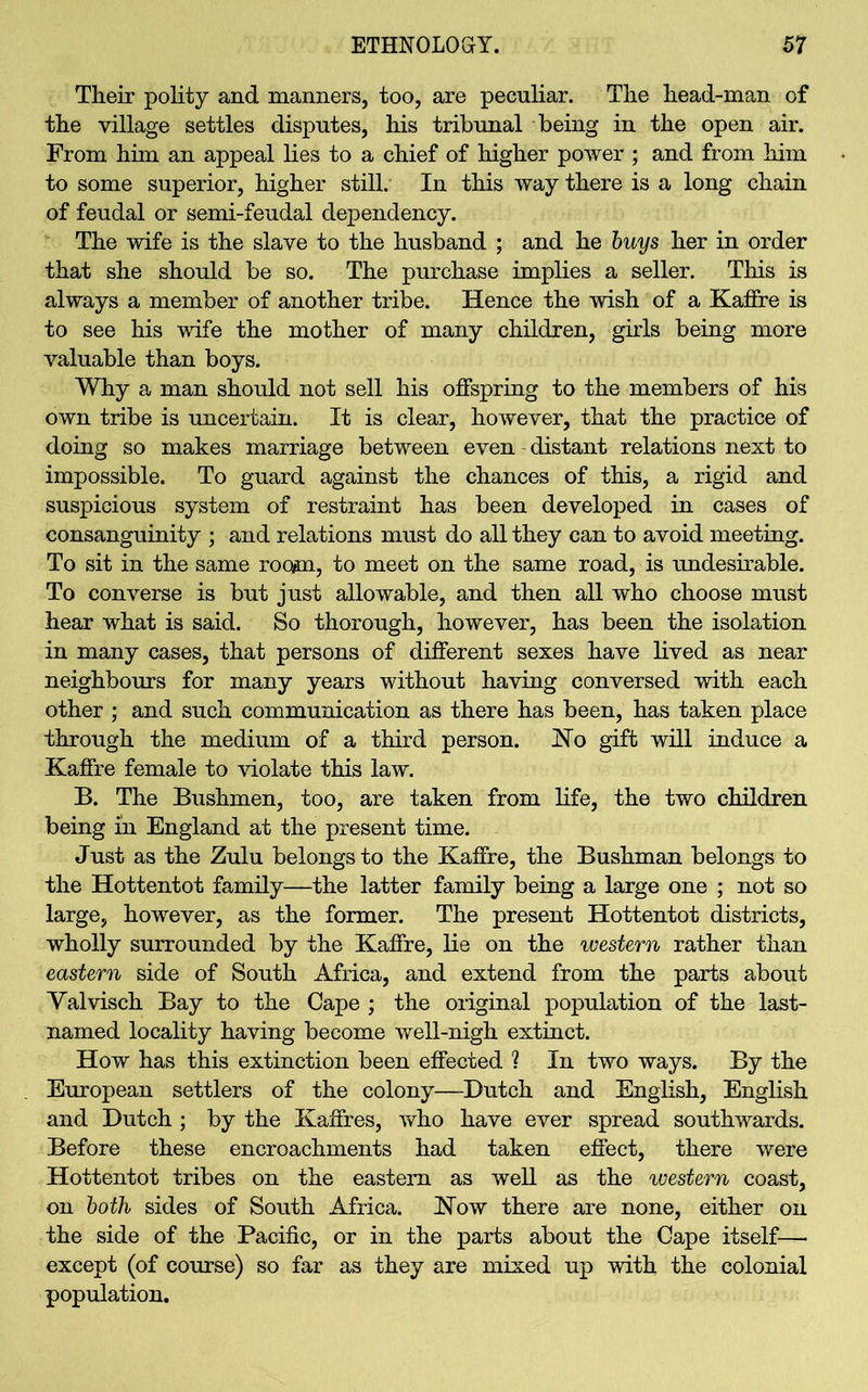 Their polity and manners, too, are peculiar. The head-man of the village settles disputes, his tribunal being in the open air. From him an appeal lies to a chief of higher power ; and from him to some superior, higher still. In this way there is a long chain of feudal or semi-feudal dependency. The wife is the slave to the husband ; and he buys her in order that she should be so. The purchase implies a seller. This is always a member of another tribe. Hence the wish of a Kaffre is to see his wife the mother of many children, girls being more valuable than boys. Why a man should not sell his offspring to the members of his own tribe is uncertain. It is clear, however, that the practice of doing so makes marriage between even distant relations next to impossible. To guard against the chances of this, a rigid and suspicious system of restraint has been developed in cases of consanguinity ; and relations must do all they can to avoid meeting. To sit in the same room, to meet on the same road, is undesirable. To converse is but just allowable, and then all who choose must hear what is said. So thorough, however, has been the isolation in many cases, that persons of different sexes have lived as near neighbours for many years without having conversed with each other ; and such communication as there has been, has taken place through the medium of a third person. No gift will induce a Kaffre female to violate this law. B. The Bushmen, too, are taken from life, the two children being in England at the present time. Just as the Zulu belongs to the Kaffre, the Bushman belongs to the Hottentot family—the latter family being a large one ; not so large, however, as the former. The present Hottentot districts, wholly surrounded by the Kaffre, lie on the western rather than eastern side of South Africa, and extend from the parts about Yalvisch Bay to the Cape ; the original population of the last- named locality having become well-nigh extinct. How has this extinction been effected ? In two ways. By the European settlers of the colony—Dutch and English, English and Dutch ; by the Kaffres, who have ever spread southwards. Before these encroachments had taken effect, there were Hottentot tribes on the eastern as well as the western coast, on both sides of South Africa. Now there are none, either on the side of the Pacific, or in the parts about the Cape itself— except (of course) so far as they are mixed up with the colonial population.