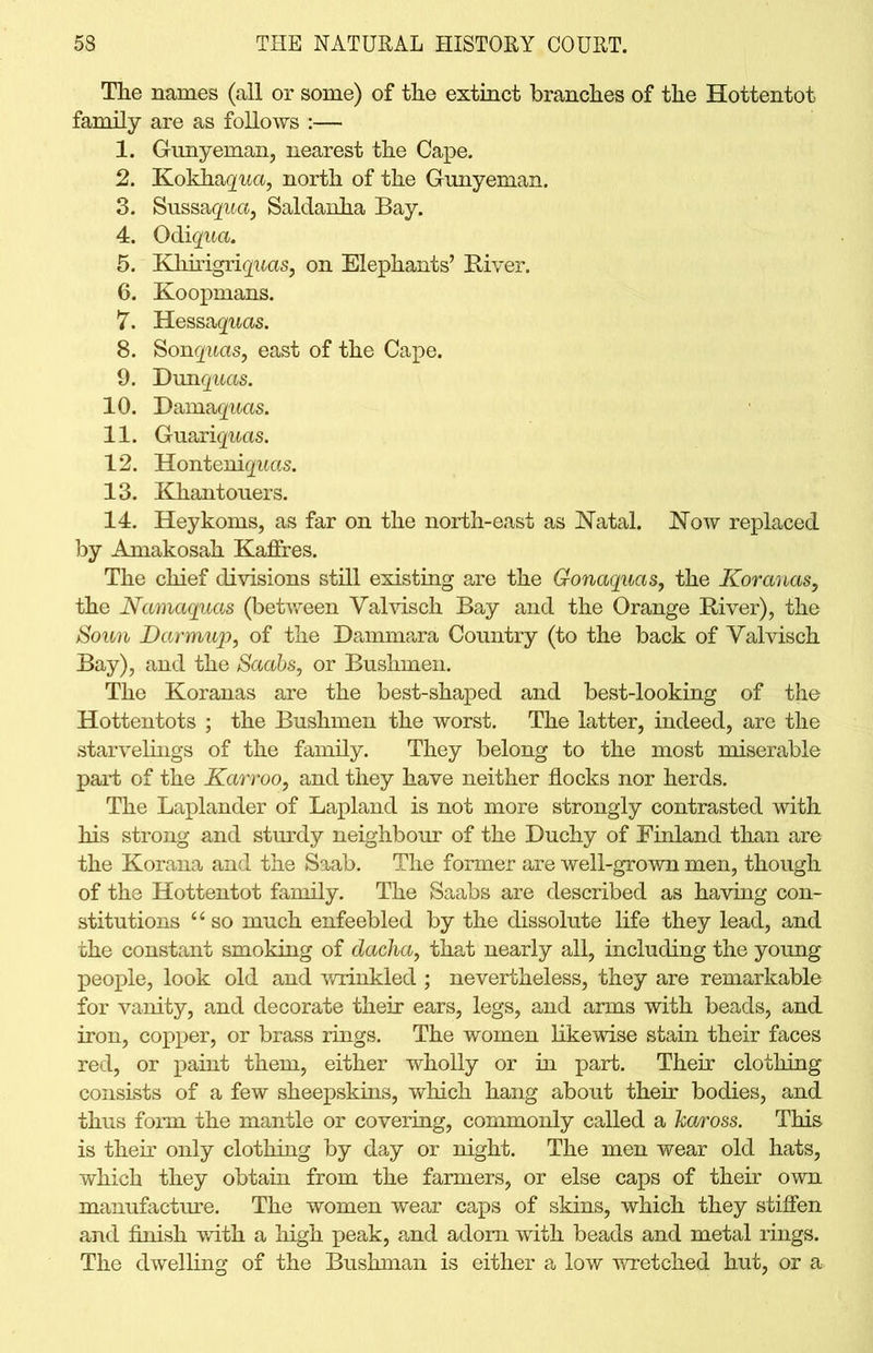 The names (all or some) of the extinct branches of the Hottentot family are as follows :— 1. Gunyeman, nearest the Cape. 2. Kokhagua, north of the Gunyeman. 3. Sussaqua, Saldanha Bay. 4. Qdiqua. 5. Khirigrig'aas, on Elephants’ River. 6. Koopmans. 7. Hessaquas. 8. Sonquas, east of the Cape. 9. Dunquas. 10. Damages. 11. Guariquas. 12. Honteniguas. 13. Khantouers. 14. Heykoms, as far on the north-east as Natal. Now replaced by Amakosah Kaffres. The chief divisions still existing are the Gonaquas, the Koranas, the Namaquas (between Valvisch Bay and the Orange River), the Sown Darmup, of the Dammara Country (to the back of Yalvisch Bay), and the Saabs, or Bushmen. The Koranas are the best-shaped and best-looking of the Hottentots ; the Bushmen the worst. The latter, indeed, are the starvelings of the family. They belong to the most miserable part of the Karroo, and they have neither flocks nor herds. The Laplander of Lapland is not more strongly contrasted with his strong and sturdy neighbour of the Duchy of Finland than are the Korana and the Saab. The former are well-grown men, though of the Hottentot family. The Saabs are described as having con- stitutions “ so much enfeebled by the dissolute life they lead, and the constant smoking of dacha, that nearly all, including the young people, look old and wrinkled ; nevertheless, they are remarkable for vanity, and decorate their ears, legs, and arms with beads, and iron, copper, or brass rings. The women likewise stain their faces red, or paint them, either wholly or in part. Their clothing consists of a few sheepskins, which hang about their bodies, and thus form the mantle or covering, commonly called a haross. This is their only clothing by day or night. The men wear old hats, which they obtain from the farmers, or else caps of their own manufacture. The women wear caps of skins, which they stiffen and finish with a high peak, and adorn with beads and metal rings. The dwelling of the Bushman is either a low wretched hut, or a