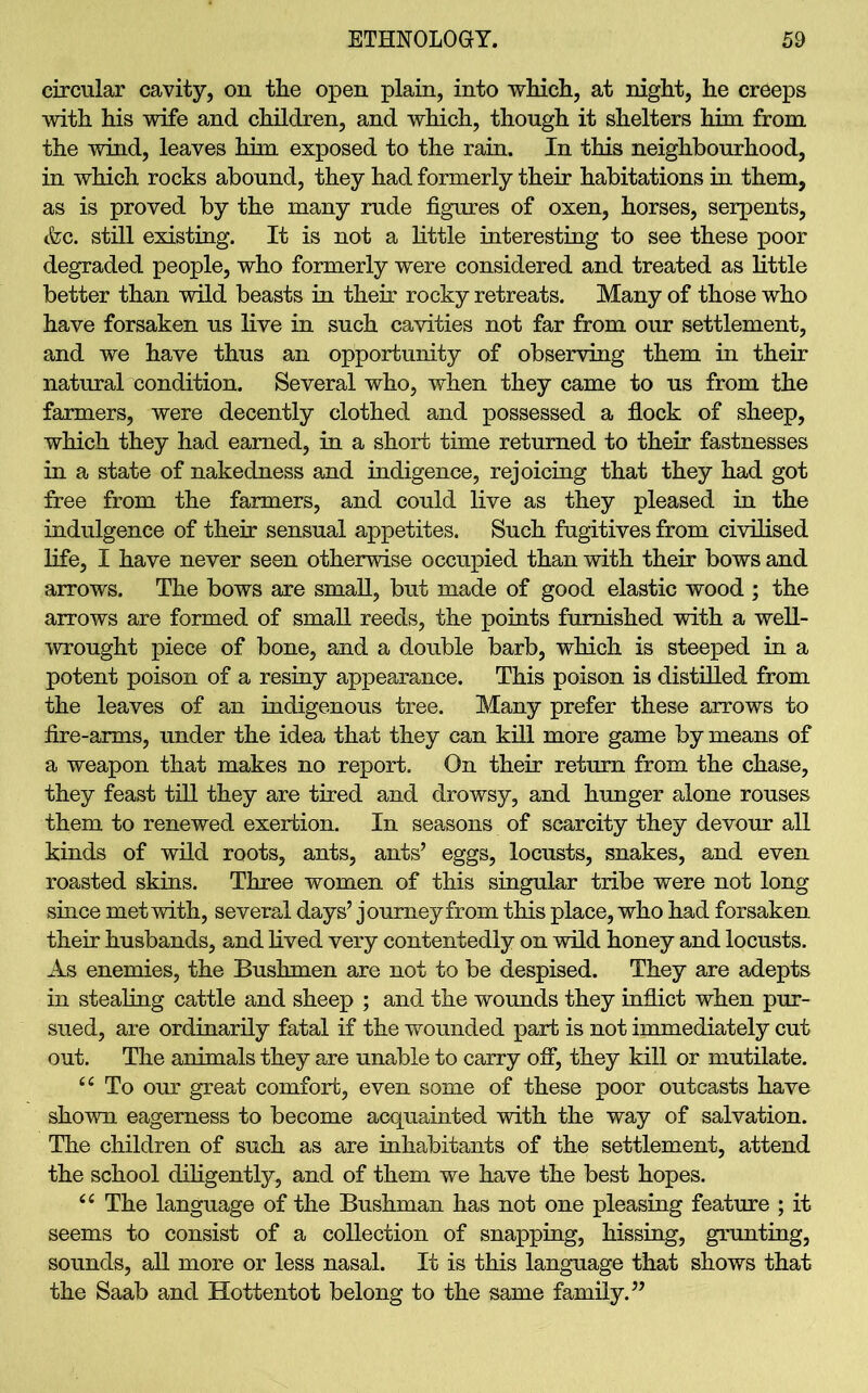 circular cavity, on the open plain, into which, at night, he creeps with his wife and children, and which, though it shelters him from the wind, leaves him exposed to the rain. In this neighbourhood, in which rocks abound, they had formerly their habitations in them, as is proved by the many rude figures of oxen, horses, serpents, &c. still existing. It is not a little interesting to see these poor degraded people, who formerly were considered and treated as little better than wild beasts in their rocky retreats. Many of those who have forsaken us live in such cavities not far from our settlement, and we have thus an opportunity of observing them in their natural condition. Several who, when they came to us from the farmers, were decently clothed and possessed a flock of sheep, which they had earned, in a short time returned to their fastnesses in a state of nakedness and indigence, rejoicing that they had got free from the farmers, and could live as they pleased in the indulgence of their sensual appetites. Such fugitives from civilised life, I have never seen otherwise occupied than with their bows and arrows. The bows are small, but made of good elastic wood ; the arrows are formed of small reeds, the points furnished with a well- wrought piece of bone, and a double barb, which is steeped in a potent poison of a resiny appearance. This poison is distilled from the leaves of an indigenous tree. Many prefer these arrows to fire-arms, under the idea that they can kill more game by means of a weapon that makes no report. On their return from the chase, they feast till they are tired and drowsy, and hunger alone rouses them to renewed exertion. In seasons of scarcity they devour all kinds of wild roots, ants, ants’ eggs, locusts, snakes, and even roasted skins. Three women of this singular tribe were not long since met with, several days’ journey from this place, who had forsaken their husbands, and lived very contentedly on wild honey and locusts. As enemies, the Bushmen are not to be despised. They are adepts in stealing cattle and sheep ; and the wounds they inflict when pur- sued, are ordinarily fatal if the wounded part is not immediately cut out. The animals they are unable to carry off, they kill or mutilate. “ To our great comfort, even some of these poor outcasts have shown eagerness to become acquainted with the way of salvation. The children of such as are inhabitants of the settlement, attend the school diligently, and of them we have the best hopes. ee The language of the Bushman has not one pleasing feature ; it seems to consist of a collection of snapping, hissing, grunting, sounds, all more or less nasal. It is this language that shows that the Saab and Hottentot belong to the same family.”