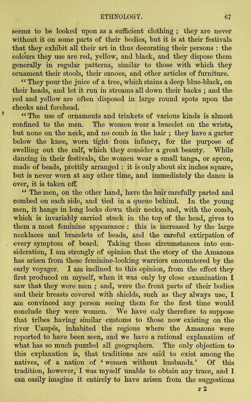 seems to be looked upon as a sufficient clothing ; they are never without it on some parts of their bodies, but it is at their festivals that they exhibit all their art in thus decorating their persons : the colours they use are red, yellow, and black, and they dispose them generally in regular patterns, similar to those with which they ornament their stools, their canoes, and other articles of furniture. “ They pour the juice of a tree, which stains a deep blue-black, on their heads, and let it run in streams all down their backs ; and the red and yellow are often disposed in large round spots upon the cheeks and forehead. “The use of ornaments and trinkets of various kinds is almost confined to the men. The women wear a bracelet on the wrists, but none on the neck, and no comb in the hair ; they have a garter below the knee, worn tight from infancy, for the purpose of swelling out the calf, which they consider a great beauty. While dancing in their festivals, the women wear a small tanga, or apron, made of beads, prettily arranged : it is only about six inches square, but is never worn at any other time, and immediately the dance is over, it is taken off. “ The men, on the other hand, have the hair carefully parted and combed on each side, and tied in a queue behind. In the young men, it hangs in long locks down their necks, and, with the comb, which is invariably carried stuck in the top of the head, gives to them a most feminine appearance : this is increased by the large necklaces and bracelets of beads, and the careful extirpation of every symptom of beard. Taking these circumstances into con- sideration, I am strongly of opinion that the story of the Amazons has arisen from these feminine-looking warriors encountered by the early voyager. I am inclined to this opinion, from the effect they first produced on myself, when it was only by close examination I saw that they were men ; and, were the front parts of their bodies and their breasts covered with shields, such as they always use, I am convinced any person seeing them for the first time would conclude they were women. We have only therefore to suppose that tribes having similar customs to those now existing on the river Uaupes, inhabited the regions where the Amazons were reported to have been seen, and we have a rational explanation of what has so much puzzled all geographers. The only objection to this explanation is, that traditions are said to exist among the natives, of a nation of ‘ women without husbands. ’ Of this tradition, however, I was myself unable to obtain any trace, and I can easily imagine it entirely to have arisen from the suggestions 3? 2