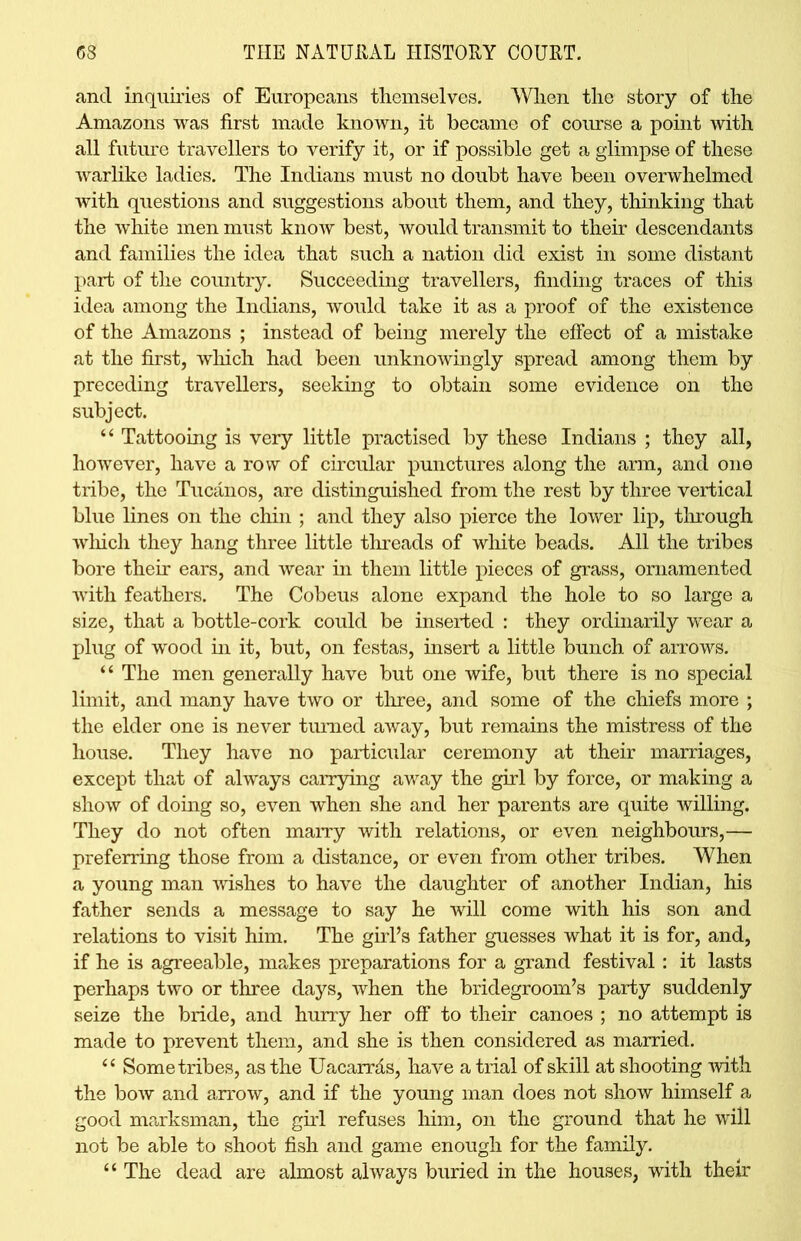 and inquiries of Europeans themselves. When the story of the Amazons was first made known, it became of course a point with all future travellers to verify it, or if possible get a glimpse of these warlike ladies. The Indians must no doubt have been overwhelmed with questions and suggestions about them, and they, thinking that the white men must know best, would transmit to their descendants and families the idea that such a nation did exist in some distant part of the country. Succeeding travellers, finding traces of this idea among the Indians, would take it as a proof of the existence of the Amazons ; instead of being merely the effect of a mistake at the first, which had been unknowingly spread among them by preceding traveUers, seeking to obtain some evidence on the subject. “ Tattooing is very little practised by these Indians ; they all, however, have a row of circular punctures along the arm, and one tribe, the Tucanos, are distinguished from the rest by three vertical blue lines on the chin ; and they also pierce the lower lip, through which they hang three little threads of white beads. All the tribes bore their ears, and wear in them little pieces of grass, ornamented with feathers. The Cobeus alone expand the hole to so large a size, that a bottle-cork could be inserted : they ordinarily wear a plug of wood in it, but, on festas, insert a little bunch of arrows. “ The men generally have but one wife, but there is no special limit, and many have two or three, and some of the chiefs more ; the elder one is never turned away, but remains the mistress of the house. They have no particular ceremony at their marriages, except that of always carrying away the girl by force, or making a show of doing so, even when she and her parents are quite willing. They do not often marry with relations, or even neighbours,— preferring those from a distance, or even from other tribes. When a young man wishes to have the daughter of another Indian, his father sends a message to say he will come with his son and relations to visit him. The girl’s father guesses what it is for, and, if he is agreeable, makes preparations for a grand festival: it lasts perhaps two or three days, when the bridegroom’s party suddenly seize the bride, and hurry her off to their canoes ; no attempt is made to prevent them, and she is then considered as married. “ Some tribes, as the Uacarrds, have a trial of skill at shooting with the bow and arrow, and if the young man does not show himself a good marksman, the girl refuses him, on the ground that he will not be able to shoot fish and game enough for the family. “ The dead are almost always buried in the houses, with their