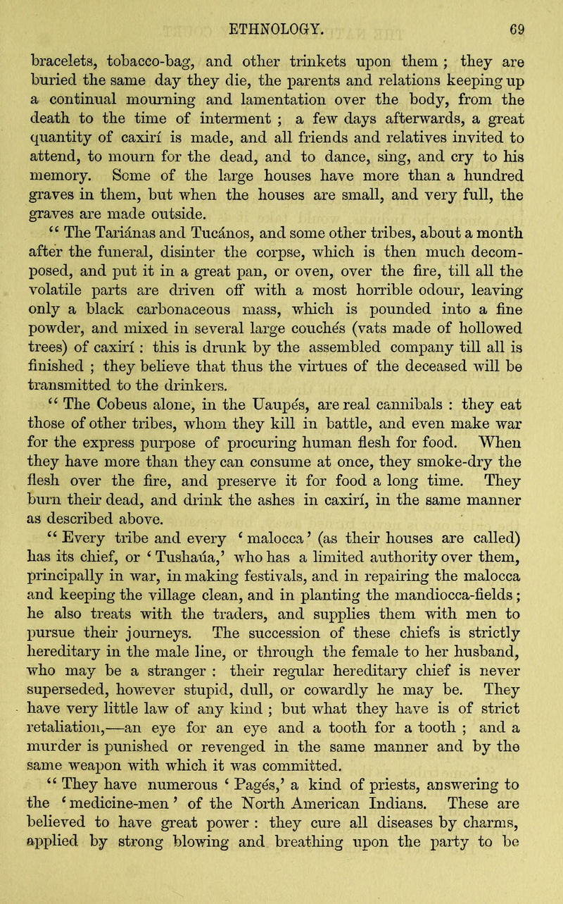 bracelets, tobacco-bag, and other trinkets upon them ; they are buried the same day they die, the parents and relations keeping up a continual mourning and lamentation over the body, from the death to the time of interment ; a few days afterwards, a great quantity of caxiri is made, and all friends and relatives invited to attend, to mourn for the dead, and to dance, sing, and cry to his memory. Some of the large houses have more than a hundred graves in them, but when the houses are small, and very full, the graves are made outside. “ The Taridnas and Tuc&nos, and some other tribes, about a month after the funeral, disinter the corpse, which is then much decom- posed, and put it in a great pan, or oven, over the fire, till all the volatile parts are driven off with a most horrible odour, leaving only a black carbonaceous mass, which is pounded into a fine powder, and mixed in several large couches (vats made of hollowed trees) of caxiri: this is drunk by the assembled company till all is finished ; they believe that thus the virtues of the deceased will be transmitted to the drinkers. “ The Cobeus alone, in the Uaupes, are real cannibals : they eat those of other tribes, whom they kill in battle, and even make war for the express purpose of procuring human flesh for food. When they have more than they can consume at once, they smoke-dry the flesh over the fire, and preserve it for food a long time. They burn their dead, and drink the ashes in caxiri, in the same manner as described above. “Every tribe and every c malocca ’ (as their houses are called) has its chief, or ‘ Tushafia,’ who has a limited authority over them, principally in war, in making festivals, and in repairing the malocca and keeping the village clean, and in planting the mandiocca-fields; he also treats with the traders, and supplies them with men to pursue their journeys. The succession of these chiefs is strictly hereditary in the male line, or through the female to her husband, who may be a stranger : their regular hereditary chief is never superseded, however stupid, dull, or cowardly he may be. They have very little law of any kind ; but what they have is of strict retaliation,—an eye for an eye and a tooth for a tooth ; and a murder is punished or revenged in the same manner and by the same weapon with which it was committed. “ They have numerous ‘ Pages,’ a kind of priests, answering to the c medicine-men ’ of the North American Indians. These are believed to have great power : they cure all diseases by charms, applied by strong blowing and breathing upon the party to be