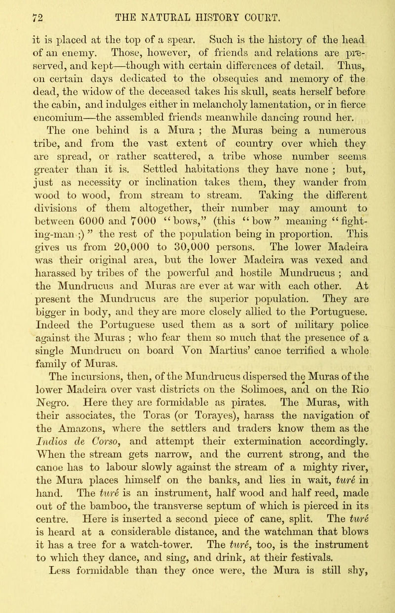 it is placed at the top of a spear. Such is the history of the head of an enemy. Those, however, of friends and relations are pre- served, and kept—though with certain differences of detail. Thus, on certain days dedicated to the obsequies and memory of the dead, the widow of the deceased takes his skull, seats herself before the cabin, and indulges either in melancholy lamentation, or in fierce encomium—the assembled friends meanwhile dancing round her. The one behind is a Mura ; the Muras being a numerous tribe, and from the vast extent of country over which they are spread, or rather scattered, a tribe whose number seems greater than it is. Settled habitations they have none ; but, just as necessity or inclination takes them, they wander from wood to wood, from stream to stream. Taking the different divisions of them altogether, their number may amount to between G000 and 7000 “bows,” (this “bow” meaning “fight- ing-man ;) ” the rest of the population being in proportion. This gives us from 20,000 to 30,000 persons. The lower Madeira was their original area, but the lower Madeira was vexed and harassed by tribes of the powerful and hostile Mundrucus ; and the Mundrucus and Muras are ever at war with each other. At present the Mundrucus are the superior population. They are bigger in body, and they are more closely allied to the Portuguese. Indeed the Portuguese used them as a sort of military police against the Muras ; who fear them so much that the presence of a single Mundrucu on board Yon Martius’ canoe terrified a whole family of Muras. The incursions, then, of the Mundrucus dispersed the Muras of the lower Madeira over vast districts on the Solimoes, and on the Rio Negro. Here they are formidable as pirates. The Muras, with their associates, the Toras (or Torayes), harass the navigation of the Amazons, where the settlers and traders know them as the Indios de Corso, and attempt their extermination accordingly. When the stream gets narrow, and the current strong, and the canoe has to labour slowly against the stream of a mighty river, the Mura places himself on the banks, and lies in wait, ture in hand. The ture is an instrument, half wood and half reed, made out of the bamboo, the transverse septum of which is pierced in its centre. Here is inserted a second piece of cane, split. The ture is heard at a considerable distance, and the watchman that blows it has a tree for a watch-tower. The ture, too, is the instrument to which they dance, and sing, and drink, at their festivals. Less formidable than they Once were, the Mura is still shy,