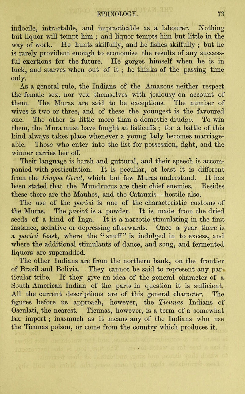 indocile, intractable, and impracticable as a labourer. Nothing but liquor will tempt him ; and liquor tempts him but little in the way of work. He hunts skilfully, and he fishes skilfully ; but he is rarely provident enough to economise the results of any success- ful exertions for the future. He gorges himself when he is in luck, and starves when out of it ; he thinks of the passing time only. As a general rule, the Indians of the Amazons neither respect the female sex, nor vex themselves with jealousy on account of them. The Muras are said to be exceptions. The number of wives is two or three, and of these the youngest is the favoured one. The other is little more than a domestic drudge. To win them, the Mura must have fought at fisticuffs ; for a battle of this kind always takes place whenever a young lady becomes marriage- able. Those who enter into the list for possession, fight, and the winner carries her off. Their language is harsh and guttural, and their speech is accom- panied with gesticulation. It is peculiar, at least it is different from the Lingoa Geral, which but few Muras understand. It has been stated that the Mundrucus are their chief enemies. Besides these there are the Mauhes, and the Catauxis—hostile also. The use of the paricd is one of the characteristic customs of the Muras. The paricd is a powder. It is made from the dried seeds of a kind of Inga. It is a narcotic stimulating in the first instance, sedative or depressing afterwards. Once a year there is a paricd feast, where the “snuff” is indulged in to excess, and where the additional stimulants of dance, and song, and fermented liquors are superadded. The other Indians are from the northern bank, on the frontier of Brazil and Bolivia. They cannot be said to represent any par-* ticular tribe. If they give an idea of the general character of a South American Indian of the parts in question it is sufficient. All the current descriptions are of this general character. The figures before us approach, however, the Ticunas Indians of Osculati,. the nearest. Ticunas, however, is a term of a somewhat lax import ; inasmuch as it means any of the Indians who use the Ticunas poison, or come from the country which produces it.