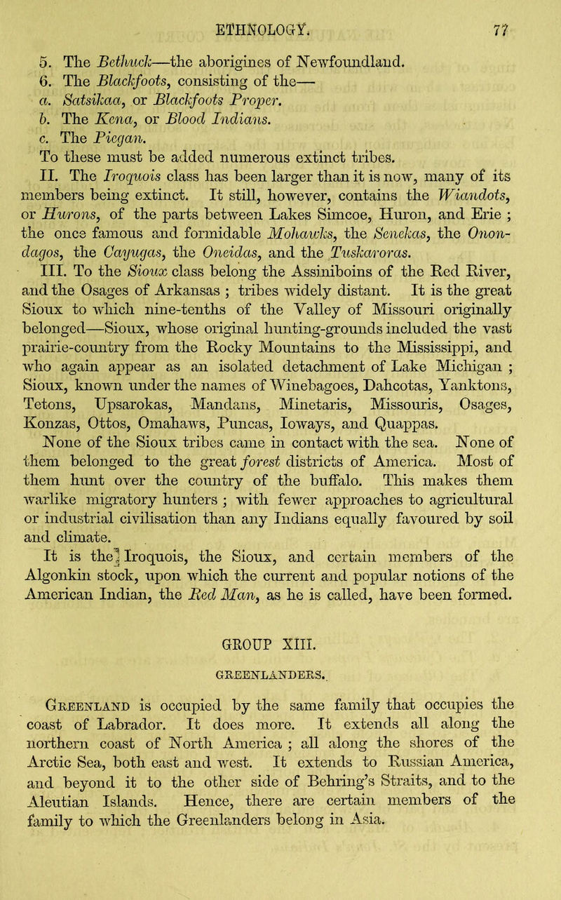 5. The Bcthuck—the aborigines of Newfoundland. 6. The Blackfoots, consisting of the— a. Satsikaa, or Blackfoots Proper. b. The Kena, or Blood Indians. c. The Picgan. To these must be added numerous extinct tribes. II. The Iroquois class has been larger than it is now, many of its members being extinct. It still, however, contains the Wiandots, or Hurons, of the parts between Lakes Simcoe, Huron, and Erie ; the once famous and formidable Mohawks, the Senekas, the Onon- dagos, the Cayugas, the Oneidas, and the TuskaA'oras. III. To the Sioux class belong the Assiniboins of the Red River, and the Osages of Arkansas ; tribes widely distant. It is the great Sioux to wdiich nine-tenths of the Yalley of Missouri originally belonged—Sioux, whose original hunting-grounds included the vast prairie-country from the Rocky Mountains to the Mississippi, and who again appear as an isolated detachment of Lake Michigan ; Sioux, known under the names of Winebagoes, Dahcotas, Yanktons, Tetons, Upsarokas, Mandans, Minetaris, Missouris, Osages, Konzas, Ottos, Omahaws, Puncas, Ioways, and Quappas. None of the Sioux tribes came in contact with the sea. None of them belonged to the great forest districts of America. Most of them hunt over the country of the buffalo. This makes them warlike migratory hunters ; with fewer approaches to agricultural or industrial civilisation than any Indians equally favoured by soil and climate. It is the^ Iroquois, the Sioux, and certain members of the Algonkin stock, upon which the current and popular notions of the American Indian, the Bed Man, as he is called, have been formed. GROUP XIII. GREENLANDERS.. Greenland is occupied by the same family that occupies the coast of Labrador. It does more. It extends all along the northern coast of North America ; all along the shores of the Arctic Sea, both east and west. It extends to Russian America, and beyond it to the other side of Behring’s Straits, and to the Aleutian Islands. Hence, there are certain members of the family to which the Greenk.nders belong in Asia.