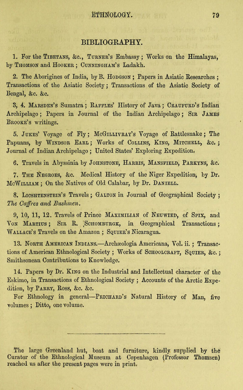 BIBLIOGRAPHY. 1. For the Tibetans, &c., Turner’s Embassy; Works on the Himalayas, by Thomson and Hooker ; Cunningham’s Ladakh. 2. The Aborigines of India, by B. Hodgson ; Papers in Asiatic Researches ; Transactions of the Asiatic Society; Transactions of the Asiatic Society of Bengal, &c. &c. 3. 4. Marsden’s Sumatra; Raffles’ History of Java; Craufurd’s Indian Archipelago; Papers in Journal of the Indian Archipelago; Sir James Brooke’s writings. 5. Jukes’ Yoyage of Fly; McGillivray’s Voyage of Rattlesnake; The Papuans, by Windsor Earl ; Works of Collins, King, Mitchell, &c. ; Journal of Indian Archipelago ; United States’ Exploring Expedition, 6. Travels in Abyssinia by Johnstone, Harris, Mansfield, Parkyns, &c. 7. The Negroes, &c. Medical History of the Niger Expedition; by Dr. McWilliam ; On the Natives of Old Calabar, by Dr. Daniell. 8. Licshtenstein’s Travels; Galton in Journal of Geographical Society ; The Caffres and Bushmen. 9. 10, 11, 12. Travels of Prince Maximilian of Neuwied, of Spix, and Yon Martius ; Sir R. 'Schomburgk, in Geographical Transactions; Wallace’s Travels on the Amazon ; Squier’s Nicaragua. 13. North American Indians.—Archseologia Americana, Yol. ii. ; Transact tions of American Ethnological Society ; Works of Schoolcraft, Squier, &c. ; Smithsonean Contributions to Knowledge. 14. Papers by Dr. King on the Industrial and Intellectual character of the Eskimo, in Transactions of Ethnological Society ; Accounts of the Arctic Expe- dition, by Parry, Ross, &c. &c. For Ethnology in general—Prichard’s Natural History of Man, five volumes ; Ditto, one volume. The large Greenland hut, boat and furniture, kindly supplied by the Curator of the Ethnological Museum at Copenhagen (Professor Thomsen) reached us after the present pages were in print.