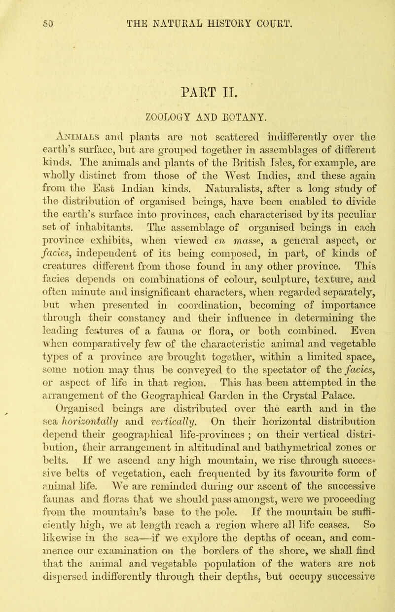 PART IT. ZOOLOGY AND BOTANY. Animals and plants are not scattered indifferently over the earth’s surface, but are grouped together in assemblages of different kinds. The animals and plants of the British Isles, for example, are wholly distinct from those of the West Indies, and these again from the East Indian kinds. Naturalists, after a long study of the distribution of organised beings, have been enabled to divide the earth’s sin-face into provinces, each characterised by its peculiar set of inhabitants. The assemblage of organised beings in each province exhibits, when viewed en masse, a general aspect, or facies, independent of its being composed, in part, of kinds of creatures different from those found in any other province. This facies depends on combinations of colour, sculpture, texture, and often minute and insignificant characters, when regarded separately, but when presented in coordination, becoming of importance through their constancy and their influence in determining the leading features of a fauna or flora, or both combined. Even when comparatively few of the characteristic animal and vegetable types of a province are brought together, within a limited space, some notion may thus be conveyed to the spectator of the facies, or aspect of life in that region. This has been attempted in the arrangement of the Geographical Garden in the Crystal Palace. Organised beings are distributed over the earth and in the sea horizontally and vertically. On their horizontal distribution depend their geographical life-provinces ; on their vertical distri- bution, their arrangement in altitudinal and bathymetrical zones or belts. If we ascend any high mountain, we rise through succes- sive belts of vegetation, each frequented by its favourite form of animal life. We are reminded during our ascent of the successive faunas and floras that we should pass amongst, were we proceeding from the mountain’s base to the pole. If the mountain be suffi- ciently high, we at length reach a region where all life ceases. So likewise in the sea—-if we explore the depths of ocean, and com- mence our examination on the borders of the shore, we shall find that the animal and vegetable population of the waters are not dispersed indifferently through their depths, but occupy successive