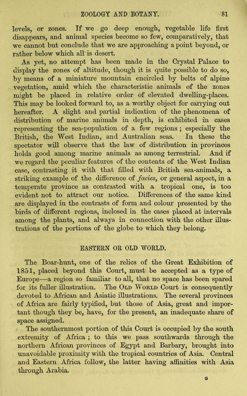 levels, or zones. If we go deep enough, vegetable life first disappears, and animal species become so few, comparatively, that we cannot but conclude that we are approaching a point beyond, or rather below which all' is desert. As yet, no attempt has been made in the Crystal Palace to display the zones of altitude, though it is quite possible to do so, by means of a miniature mountain encircled by belts of alpine vegetation, amid which the characteristic animals of the zones might be placed in relative order of elevated dwelling-places. This may be looked forward to, as a worthy object for carrying out hereafter. A slight and partial indication of the phenomena of distribution of marine animals in depth, is exhibited in cases representing the sea-population of a few regions ; especially the British, the West Indian, and Australian seas. In these the spectator will observe that the law of distribution in provinces holds good among marine animals as among terrestrial. And if we regard the peculiar features of the contents of the West Indian case, contrasting it with that filled with British sea-animals, a striking example of the difference of facies, or general aspect, in a temperate province as contrasted with a tropical one, is too evident not to attract our notice. Differences of the same kind are displayed in the contrasts of form and colour presented by the birds of different regions, inclosed in the cases placed at intervals among the plants, and always in connection with the other illus- trations of the portions of the globe to which they belong. EASTERN OR OLD WORLD. The Boar-hunt, one of the relics of the Great Exhibition of 1851, placed beyond this Court, must be accepted as a type of Europe—a region so familiar to all, that no space has been spared for its fuller illustration. The Old Would Court is consequently devoted to African and Asiatic illustrations. The several provinces of Africa are fairly typified, but those of Asia, great and impor- tant though they be, have, for the present, an inadequate share of space assigned. The southernmost portion of this Court is occupied by the south extremity of Africa ; to this we pass southwards through the northern African provinces of Egypt and Barbary, brought into unavoidable proximity with the tropical countries of Asia. Central and Eastern Africa follow, the latter having affinities with Asia through Arabia. o