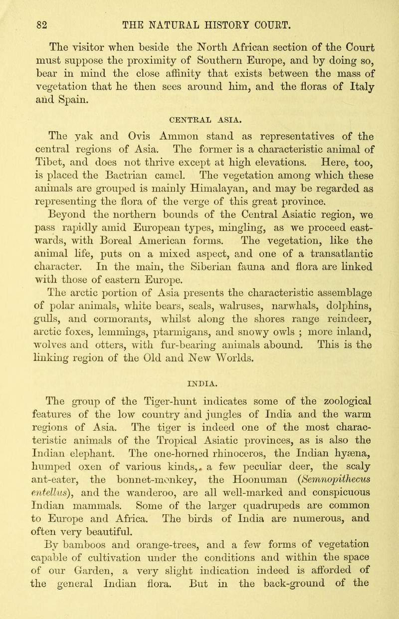 The visitor when beside the North African section of the Court must suppose the proximity of Southern Europe, and by doing so, bear in mind the close affinity that exists between the mass of vegetation that he then sees around him, and the floras of Italy and Spain. CENTRAL ASIA. The yak and Ovis Ammon stand as representatives of the central regions of Asia. The former is a characteristic animal of Tibet, and does not thrive except at high elevations. Here, too, is placed the Bactrian camel. The vegetation among which these animals are grouped is mainly Himalayan, and may be regarded as representing the flora of the verge of this great province. Beyond the northern bounds of the Central Asiatic region, we pass rapidly amid European types, mingling, as we proceed east- wards, with Boreal American forms. The vegetation, like the animal life, puts on a mixed aspect, and one of a transatlantic character. In the main, the Siberian fauna and flora are linked with those of eastern Europe. The arctic portion of Asia presents the characteristic assemblage of polar animals, white bears, seals, walruses, narwhals, dolphins, gulls, and cormorants, whilst along the shores range reindeer, arctic foxes, lemmings, ptarmigans, and snowy owls ; more inland, wolves and otters, with fur-bearing animals abound. This is the linking region of the Old and New Worlds. INDIA. The group of the Tiger-hunt indicates some of the zoological features of the low country and jungles of India and the warm regions of Asia. The tiger is indeed one of the most charac- teristic animals of the Tropical Asiatic provinces, as is also the Indian elephant. The one-homed rhinoceros, the Indian hyaena, humped oxen of various kinds,, a few peculiar deer, the scaly ant-eater, the bonnet-monkey, the Hoonuman (Semnopithecus e.ntellus), and the wanderoo, are all well-marked and conspicuous Indian mammals. Some of the larger quadrupeds are common to Europe and Africa. The birds of India are numerous, and often very beautiful. By bamboos and orange-trees, and a few forms of vegetation capable of cultivation under the conditions and within the space of our Garden, a very slight indication indeed is afforded of the general Indian flora. But in the back-ground of the