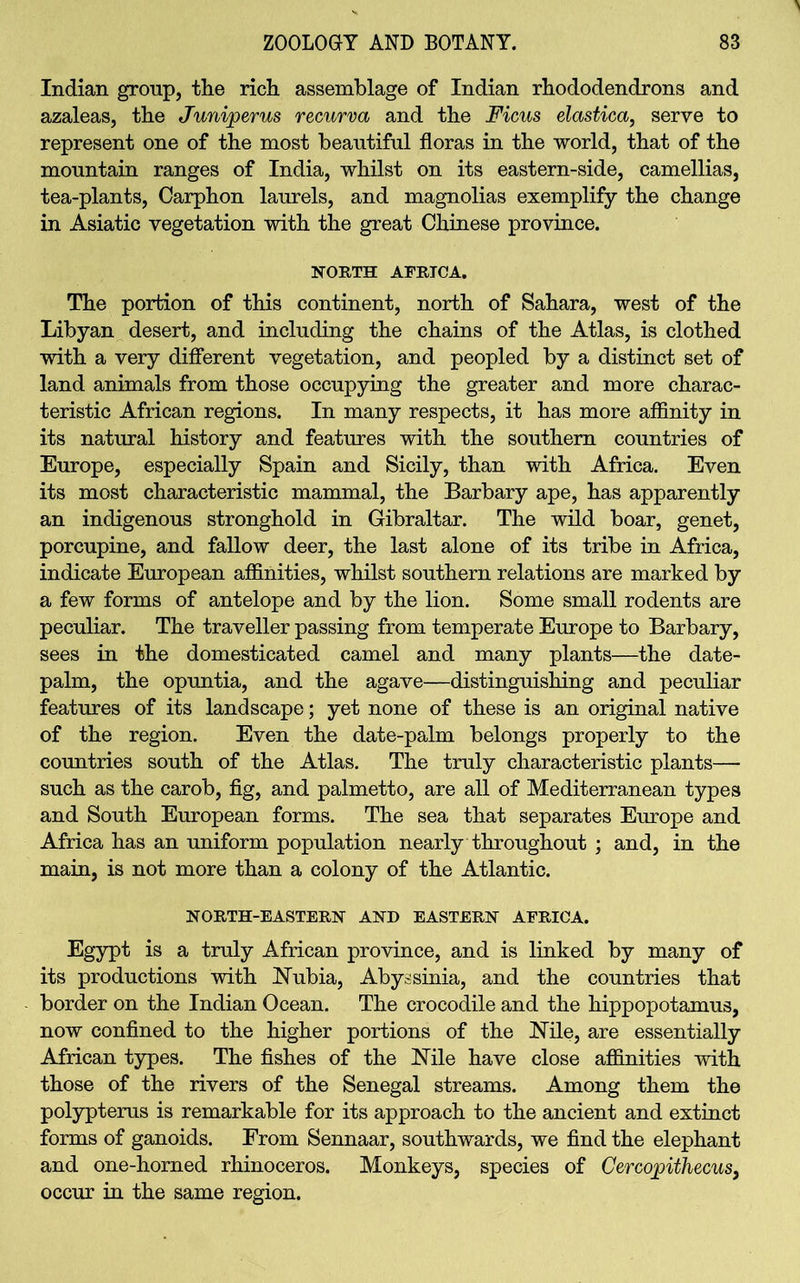 Indian group, the rich assemblage of Indian rhododendrons and azaleas, the Juniperus recurva and the Ficus elastica, serve to represent one of the most beautiful floras in the world, that of the mountain ranges of India, whilst on its eastern-side, camellias, tea-plants, Carphon laurels, and magnolias exemplify the change in Asiatic vegetation with the great Chinese province. NORTH AFRICA. The portion of this continent, north of Sahara, west of the Libyan desert, and including the chains of the Atlas, is clothed with a very different vegetation, and peopled by a distinct set of land animals from those occupying the greater and more charac- teristic African regions. In many respects, it has more affinity in its natural history and features with the southern countries of Europe, especially Spain and Sicily, than with Africa. Even its most characteristic mammal, the Barbary ape, has apparently an indigenous stronghold in Gibraltar. The wild boar, genet, porcupine, and fallow deer, the last alone of its tribe in Africa, indicate European affinities, whilst southern relations are marked by a few forms of antelope and by the lion. Some small rodents are peculiar. The traveller passing from temperate Europe to Barbary, sees in the domesticated camel and many plants—the date- palm, the opuntia, and the agave—distinguishing and peculiar features of its landscape; yet none of these is an original native of the region. Even the date-palm belongs properly to the countries south of the Atlas. The truly characteristic plants— such as the carob, fig, and palmetto, are all of Mediterranean types and South European forms. The sea that separates Europe and Africa has an uniform population nearly throughout ; and, in the main, is not more than a colony of the Atlantic. NORTH-EASTERN AND EASTERN AFRICA. Egypt is a truly African province, and is linked by many of its productions with Nubia, Abyssinia, and the countries that border on the Indian Ocean. The crocodile and the hippopotamus, now confined to the higher portions of the Nile, are essentially African types. The fishes of the Nile have close affinities with those of the rivers of the Senegal streams. Among them the polypterus is remarkable for its approach to the ancient and extinct forms of ganoids. From Sennaar, southwards, we find the elephant and one-horned rhinoceros. Monkeys, species of Cercopithecus, occur in the same region.