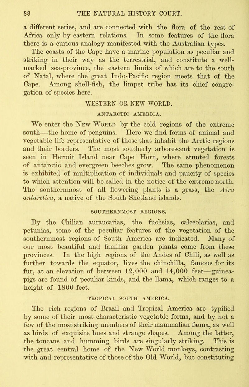a different series, and are connected with the flora of the rest of Africa only by eastern relations. In some features of the flora there is a curious analogy manifested with the Australian types. The coasts of the Cape have a marine population as peculiar and striking in their way as the terrestrial, and constitute a well- marked sea-province, the eastern limits of which are to the south of Natal, where the great Indo-Pacific region meets that of the Cape. Among shell-fish, the limpet tribe has its chief congre- gation of species here. WESTERN OR NEW WORLD. ANTARCTIC AMERICA. We enter the New World by the cold regions of the extreme south—the home of penguins. Here we find forms of animal and vegetable life representative of those that inhabit the Arctic regions and their borders. The most southerly arborescent vegetation is seen in Hermit Island near Cape Horn, where stunted forests of antarctic and evergreen beeches grow. The same phenomenon is exhibited of multiplication of individuals and paucity of species to which attention will be called in the notice of the extreme north. The southernmost of all flowering plants is a grass, the Aira antarctica, a native of the South Shetland islands. SOUTHERNMOST REGIONS. By the Chilian auraucarias, the fuchsias, calceolarias, and petunias, some of the peculiar features of the vegetation of the southernmost regions of South America are indicated. Many of our most beautiful and familiar garden plants come from these provinces. In the high regions of the Andes of Chili, as well as further towards the equator, lives the chinchilla, famous for its fur, at an elevation of between 12,000 and 14,000 feet—guinea- pigs are found of peculiar kinds, and the llama, which ranges to a height of 1800 feet. TROPICAL SOUTH AMERICA. The rich regions of Brazil and Tropical America are typified, by some of their most characteristic vegetable forms, and by not a few of the most striking members of their mammalian fauna, as well as birds of exquisite hues and strange shapes. Among the latter, the toucans and humming birds are singularly striking. This is the great central home of the New World monkeys, contrasting with and representative of those of the Old World, but constituting