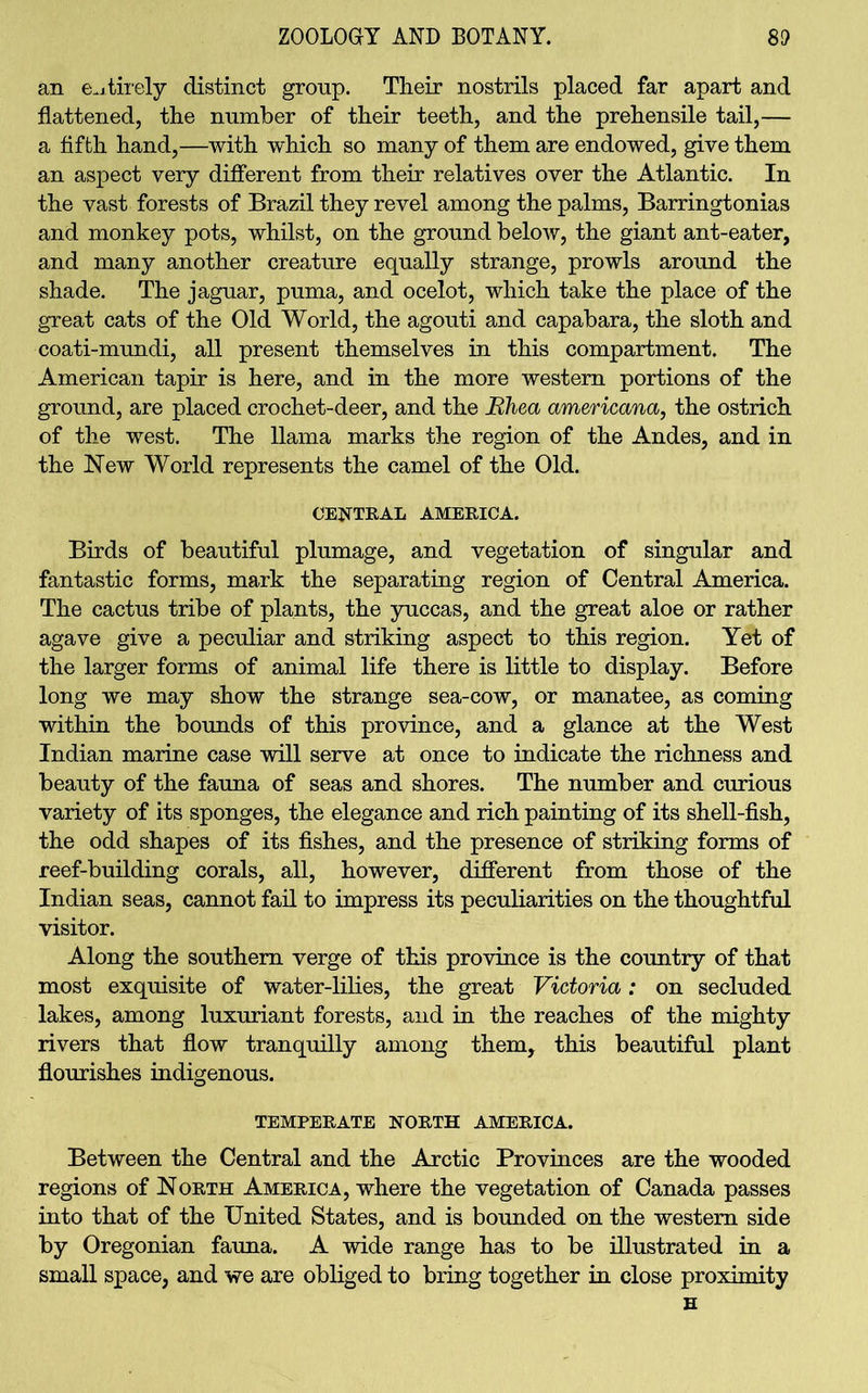 an en tirely distinct group. Their nostrils placed far apart and flattened, the number of their teeth, and the prehensile tail,— a fifth hand,—with which so many of them are endowed, give them an aspect very different from their relatives over the Atlantic. In the vast forests of Brazil they revel among the palms, Barringtonias and monkey pots, whilst, on the ground below, the giant ant-eater, and many another creature equally strange, prowls around the shade. The jaguar, puma, and ocelot, which take the place of the great cats of the Old World, the agouti and capabara, the sloth and coati-mundi, all present themselves in this compartment. The American tapir is here, and in the more western portions of the ground, are placed crochet-deer, and the Rhea americana, the ostrich of the west. The llama marks the region of the Andes, and in the New World represents the camel of the Old. CENTRAL AMERICA. Birds of beautiful plumage, and vegetation of singular and fantastic forms, mark the separating region of Central America. The cactus tribe of plants, the yuccas, and the great aloe or rather agave give a peculiar and striking aspect to this region. Yet of the larger forms of animal life there is little to display. Before long we may show the strange sea-cow, or manatee, as coming within the bounds of this province, and a glance at the West Indian marine case will serve at once to indicate the richness and beauty of the fauna of seas and shores. The number and curious variety of its sponges, the elegance and rich painting of its shell-fish, the odd shapes of its fishes, and the presence of striking forms of reef-building corals, all, however, different from those of the Indian seas, cannot fail to impress its peculiarities on the thoughtful visitor. Along the southern verge of this province is the country of that most exquisite of water-lilies, the great Victoria: on secluded lakes, among luxuriant forests, and in the reaches of the mighty rivers that flow tranquilly among them, this beautiful plant flourishes indigenous. TEMPERATE NORTH AMERICA. Between the Central and the Arctic Provinces are the wooded regions of North America, where the vegetation of Canada passes into that of the United States, and is bounded on the western side by Oregonian fauna. A wide range has to be illustrated in a small space, and we are obliged to bring together in close proximity