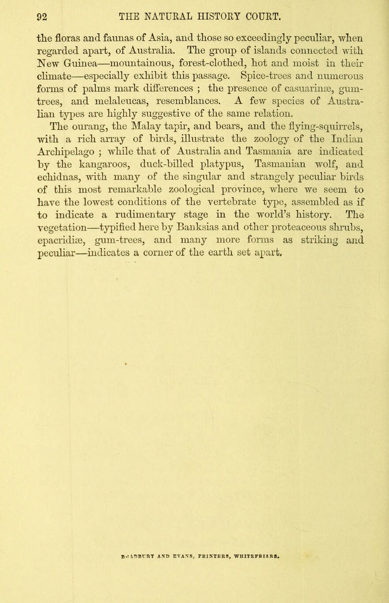 the floras and faunas of Asia, and those so exceedingly peculiar, when regarded apart, of Australia. The group of islands connected with New Guinea—mountainous, forest-clothed, hot and moist in their climate—especially exhibit this passage. Spice-trees and numerous forms of palms mark differences ; the presence of casuarinse, gum- trees, and melaleucas, resemblances. A few species of Austra- lian types are highly suggestive of the same relation. The ourang, the Malay tapir, and bears, and the flying-squirrels, with a rich array of birds, illustrate the zoology of the Indian Archipelago ; while that of Australia and Tasmania are indicated by the kangaroos, duck-billed platypus, Tasmanian wolf, and echidnas, with many of the singular and strangely peculiar birds of this most remarkable zoological province, where we seem to have the lowest conditions of the vertebrate type, assembled as if to indicate a rudimentary stage in the world’s history. The vegetation—typified here by Banksias and other proteaceous shrubs, epacridise, gum-trees, and many more forms as striking and peculiar—indicates a corner of the earth set apart. BRADBURY AND EVANS, PRINTERS, WHITEFRIAR8.