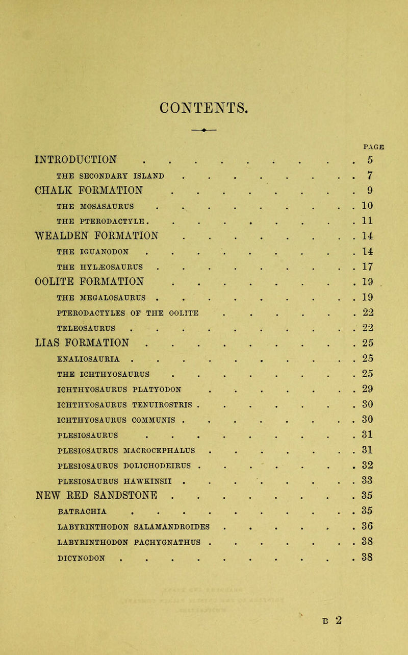 CONTENTS, PAGE INTRODUCTION 5 THE SECONDARY ISLAND . . . . . . . . 7 CHALK FORMATION 9 THE MOSASAURUS . . . . . . . . . 10 THE PTERODACTYLE. . . . . . . . .11 WEALDEN FORMATION 14 THE IGUANODON 14 THE HYLASOSAURUS 17 OOLITE FORMATION 19 . THE MEGALOSAURUS 19 PTERODACTYLES OP THE OOLITE 22 TELEOSAURUS 22 LIAS FORMATION 25 ENALIOSAURIA 25 THE ICHTHYOSAURUS ........ 25 ICHTHYOSAURUS PLATYODON . 29 ICHTHYOSAURUS TENUIROSTRIS 30 ICHTHYOSAURUS COMMUNIS 30 PLESIOSAURUS 31 PLESIOSAURUS MACROCEPHALUS . . . . . . . 31 PLESIOSAURUS DOLICHODEIRUS 32 PLESIOSAURUS HAWKINSII . . 33 NEW RED SANDSTONE 35 BATRACHIA 35 LABYRINTHODON SALAMANDROIDES . . . . .. .36 LABYRINTHODON PACHYGNATHUS 38 DICYNODON 38