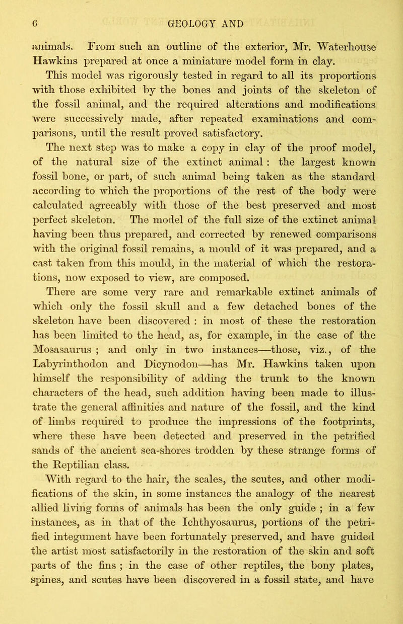 animals. From such an outline of the exterior, Mr. Waterhouse Hawkins prepared at once a miniature model form in clay. This model was rigorously tested in regard to all its proportions with those exhibited by the bones and joints of the skeleton of the fossil animal, and the required alterations and modifications were successively made, after repeated examinations and com- parisons, until the result proved satisfactory. The next step was to make a copy in clay of the proof model, of the natural size of the extinct animal : the largest known fossil bone, or part, of such animal being taken as the standard according to which the proportions of the rest of the body were calculated agreeably with those of the best preserved and most perfect skeleton. The model of the full size of the extinct animal having been thus prepared, and corrected by renewed comparisons with the original fossil remains, a mould of it was prepared, and a cast taken from this mould, in the material of which the restora- tions, now exposed to view, are composed. There are some very rare and remarkable extinct animals of which only the fossil skull and a few detached bones of the skeleton have been discovered : in most of these the restoration has been limited to the head, as, for example, in the case of the Mosasaurus ; and only in two instances—those, viz., of the Labyrinthodon and Dicynodon—has Mr. Hawkins taken upon himself the responsibility of adding the trunk to the known characters of the head, such addition having been made to illus- trate the general affinities and nature of the fossil, and the kind of limbs required to produce the impressions of the footprints, where these have been detected and preserved in the petrified sands of the ancient sea-shores trodden by these strange forms of the Reptilian class. With regard to the hair, the scales, the scutes, and other modi- fications of the skin, in some instances the analogy of the nearest allied living forms of animals has been the only guide ; in a few instances, as in that of the Ichthyosaurus, portions of the petri- fied integument have been fortunately preserved, and have guided the artist most satisfactorily in the restoration of the skin and soft parts of the fins ; in the case of other reptiles, the bony plates, spines, and scutes have been discovered in a fossil state, and have