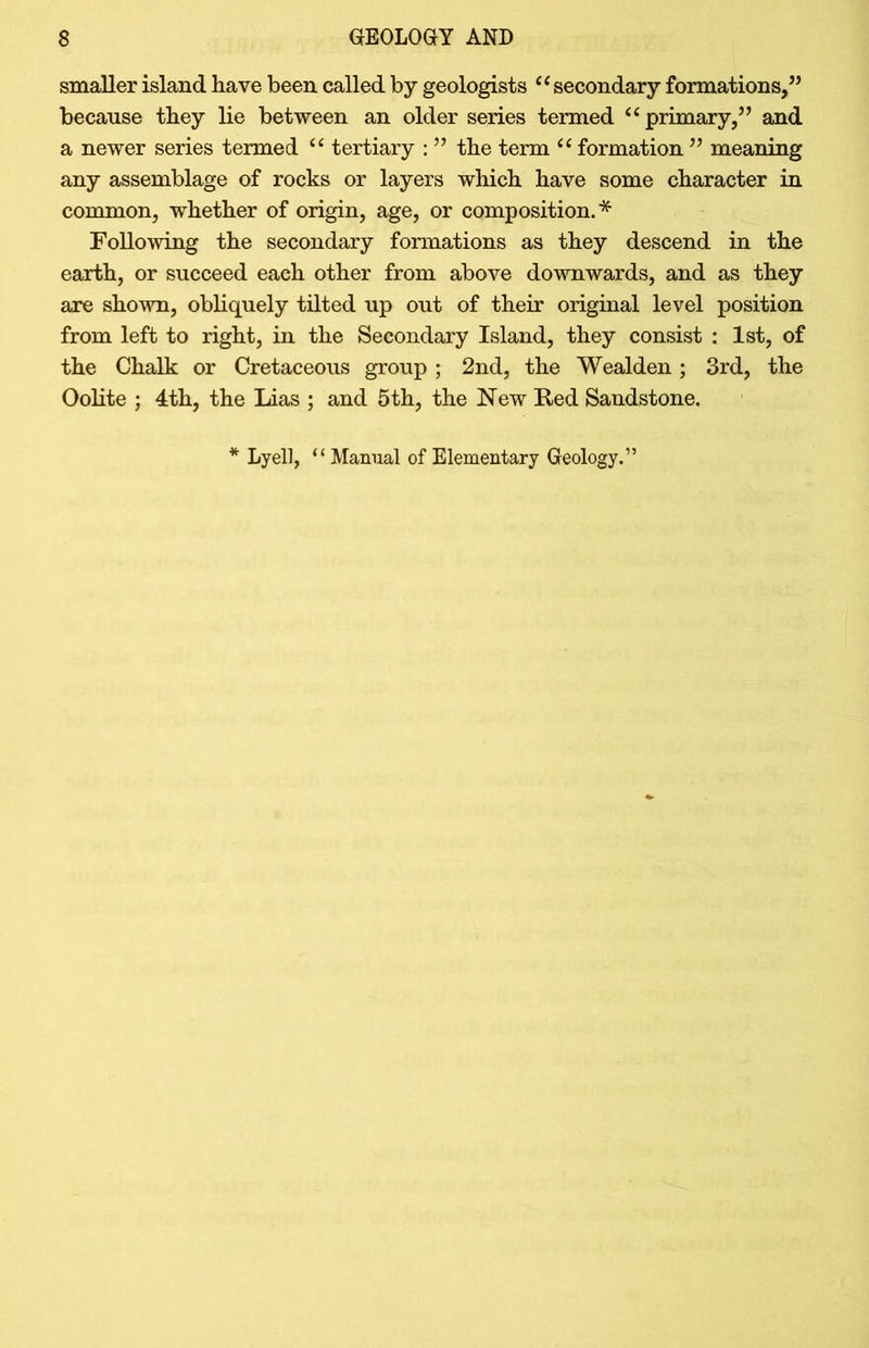 smaller island have been called by geologists “secondary formations,” because they lie between an older series termed “primary,” and a newer series termed “ tertiary : ” the term “ formation ” meaning any assemblage of rocks or layers which have some character in common, whether of origin, age, or composition.* Following the secondary formations as they descend in the earth, or succeed each other from above downwards, and as they are shown, obliquely tilted up out of their original level position from left to right, in the Secondary Island, they consist : 1st, of the Chalk or Cretaceous group ; 2nd, the Wealden ; 3rd, the Oolite ; 4th, the Lias ; and 5th, the New Red Sandstone. Lyell, “ Manual of Elementary Geology.
