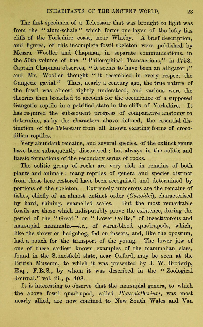 The first specimen of a Teleosaur that was brought to light was from the “ alum-schale ” which forms one layer of the lofty lias clifFs of the Yorkshire coast, near Whitby. A brief description, and figures, of this incomplete fossil skeleton were published by Messrs. Wooller and Chapman, in separate communications, in the 50th volume of the 44 Philosophical Transactions,” in 1758. Captain Chapman observes, “ it seems to have been an alligator and Mr. Wooller thought “ it resembled in every respect the Gangetic gavial.” Thus, nearly a century ago, the true nature of the fossil was almost rightly understood, and various were the theories then broached to account for the occurrence of a supposed Gangetic reptile in a petrified state in the cliffs of Yorkshire. It has required the subsequent progress of comparative anatomy to determine, as by the characters above defined, the essential dis- tinction of the Teleosaur from all known existing forms of croco- dilian reptiles. Very abundant remains, and several species, of the extinct genus have been subsequently discovered : but always in the oolitic and liassic formations of the secondary series of rocks. The oolitic group of rocks are very rich in remains of both plants and animals : many reptiles of genera and species distinct from those here restored have been recognised and determined by portions of the skeleton. Extremely numerous are the remains of fishes, chiefly of an almost extinct order (Ganoidei), characterised by hard, shining, enamelled scales. But the most remarkable fossils are those which indisputably prove the existence, during the period of the “ Great ” or “ Lower Oolite,” of insectivorous and marsupial mammalia—i. e., of warm-blood quadrupeds, which, like the shrew or hedgehog, fed on insects, and, like the opossum, had a pouch for the transport of the young. The lower jaw of one of these earliest known examples of the mammalian class, found in the Stonesfield slate, near Oxford, may be seen at the British Museum, to which it was presented by J. W. Broderip, Esq., F.R.S., by whom it was described in the “ Zoological Journal,” vol. iii., p. 408. It is interesting to observe that the marsupial genera, to which the above fossil quadruped, called Phascolotherium, was most nearly allied, are now confined to New South Wales and Yan