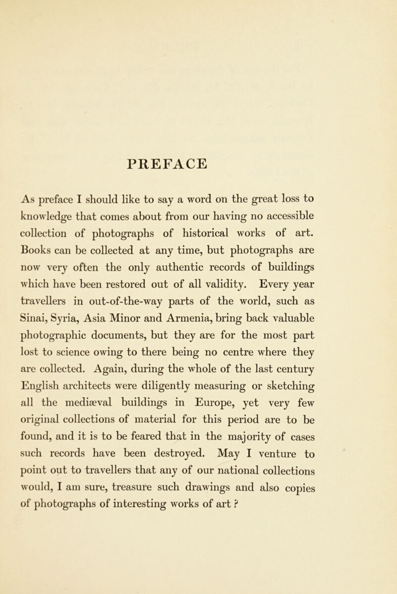 PREFACE As preface I should like to say a word on the great loss to knowledge that comes about from our having no accessible collection of photographs of historical works of art. Books can be collected at any time, but photographs are now very often the only authentic records of buildings which have been restored out of all validity. Every year travellers in out-of-the-way parts of the world, such as Sinai, Syria, Asia Minor and Armenia, bring back valuable photographic documents, but they are for the most part lost to science owing to there being no centre where they are collected. Again, during the whole of the last century English architects were diligently measuring or sketching all the mediaeval buildings in Europe, yet very few original collections of material for this period are to be found, and it is to be feared that in the majority of cases such records have been destroyed. May I venture to point out to travellers that any of our national collections would, I am sure, trea.sure such drawings and also copies of photographs of interesting works of art ?