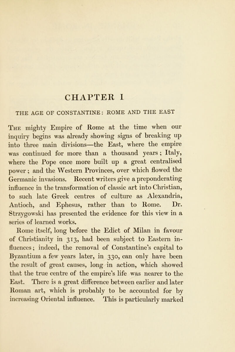 THE AGE OF CONSTANTINE: ROME AND THE EAST The mighty Empire of Rome at the time when our inquiry begins was already showing signs of breaking up into three main divisions—the East, where the empire was continued for more than a thousand years ; Italy, where the Pope once more built up a great centralised power; and the Western Provinces, over which flowed the Germanic invasions. Recent writers give a preponderating influence in the transformation of classic art into Christian, to such late Greek centres of culture as Alexandria, Antioch, and Ephesus, rather than to Rome. Dr. Strzygowski has presented the evidence for this view in a series of learned works, Rome itself, long before the Edict of Milan in favour of Christianity in 313, had been subject to Eastern in- fluences ; indeed, the removal of Constantine’s capital to Byzantium a few years later, in 330, can only have been the result of great causes, long in action, which showed that the true centre of the empire’s life was nearer to the East. There is a great difference between earlier and later Roman art, which is probably to be accounted for by increasing Oriental influence. This is particularly marked