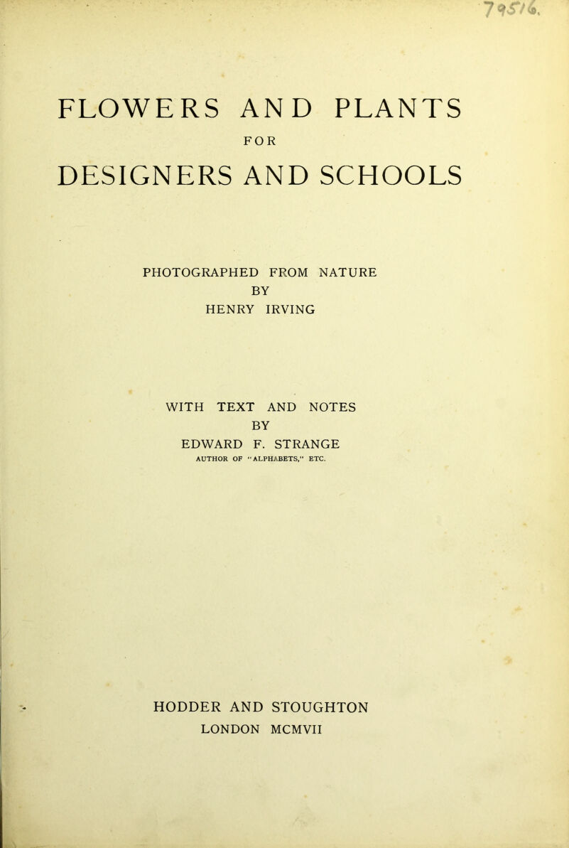 FLOWERS AND PLANTS FOR DESIGNERS AND SCHOOLS PHOTOGRAPHED FROM NATURE BY HENRY IRVING WITH TEXT AND NOTES BY EDWARD F. STRANGE AUTHOR OF “ ALPHABETS, ETC. HODDER AND STOUGHTON LONDON MCMVII