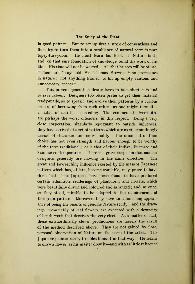 in good pattern. But to set up first a stock of conventions and then try to turn them into a semblance of natural form is pure topsy-turvydom. He must learn his Book of Nature first ; and, on that sure foundation of knowledge, build the work of his life. His time will not be wasted. All that he sees will be of use. “ There are,” says old Sir Thomas Browne, “ no grotesques in nature ; not anything framed to fill up empty cantons and unnecessary spaces.” This present generation dearly loves to take short cuts and to save labour. Designers too often prefer to get their material ready-made, so to speak ; and evolve their patterns by a curious process of borrowing from each other—as one might term it— a habit of artistic in-breeding. The commercial silversmiths are perhaps the worst offenders, in this respect. Being a very close corporation, singularly repugnant to outside influences, they have arrived at a set of patterns which are most astonishingly devoid of character and individuality. The ornament of their choice has not even strength and flavour enough to be worthy of the term traditional; as is that of their Indian, Burmese and Siamese contemporaries. There is a grave suspicion that modern designers generally are moving in the same direction. The great and far-reaching influence exerted by the mass of J apanese pattern which has, of late, become available, may prove to have this effect. The Japanese have been found to have produced certain admirable renderings of plant-form and flowers, which were beautifully drawn and coloured and arranged; and, at once, as they stood, suitable to be adapted to the requirements of European pattern. Moreover, they have an astonishing appear- ance of being the results of genuine Nature study ; and the draw- ings, presumably of real flowers, are executed with a dexterity of brush-work that deceives the very elect. As a matter of fact, these extraordinarily clever productions are merely the result of the method described above. They are not gained by close, personal observation of Nature on the part of the artist. The J apanese painter rarely troubles himself in that way. He learns to draw a flower, as his master drew it—and with as little reference