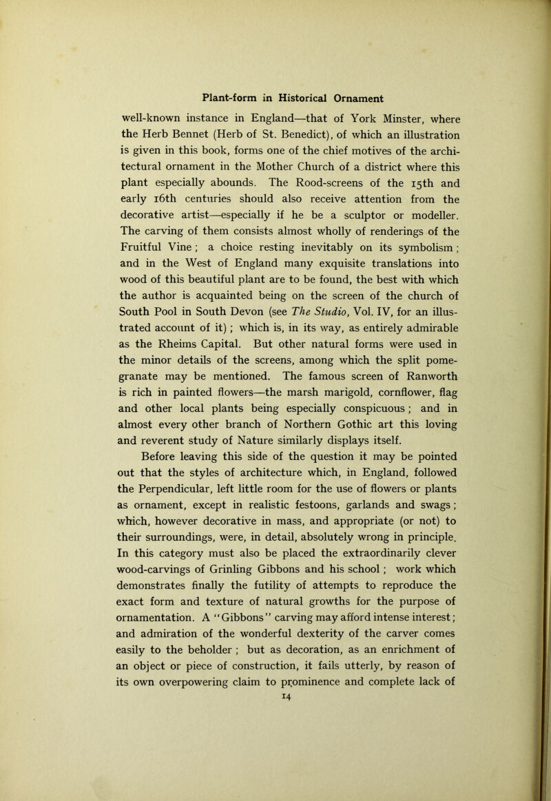 well-known instance in England—that of York Minster, where the Herb Bennet (Herb of St. Benedict), of which an illustration is given in this book, forms one of the chief motives of the archi- tectural ornament in the Mother Church of a district where this plant especially abounds. The Rood-screens of the 15th and early 16th centuries should also receive attention from the decorative artist—especially if he be a sculptor or modeller. The carving of them consists almost wholly of renderings of the Fruitful Vine ; a choice resting inevitably on its symbolism ; and in the West of England many exquisite translations into wood of this beautiful plant are to be found, the best with which the author is acquainted being on the screen of the church of South Pool in South Devon (see The Studio, Vol. IV, for an illus- trated account of it) ; which is, in its way, as entirely admirable as the Rheims Capital. But other natural forms were used in the minor details of the screens, among which the split pome- granate may be mentioned. The famous screen of Ranworth is rich in painted flowers—the marsh marigold, cornflower, flag and other local plants being especially conspicuous; and in almost every other branch of Northern Gothic art this loving and reverent study of Nature similarly displays itself. Before leaving this side of the question it may be pointed out that the styles of architecture which, in England, followed the Perpendicular, left little room for the use of flowers or plants as ornament, except in realistic festoons, garlands and swags ; which, however decorative in mass, and appropriate (or not) to their surroundings, were, in detail, absolutely wrong in principle. In this category must also be placed the extraordinarily clever wood-carvings of Grinling Gibbons and his school; work which demonstrates finally the futility of attempts to reproduce the exact form and texture of natural growths for the purpose of ornamentation. A “Gibbons” carving may afford intense interest; and admiration of the wonderful dexterity of the carver comes easily to the beholder ; but as decoration, as an enrichment of an object or piece of construction, it fails utterly, by reason of its own overpowering claim to prominence and complete lack of