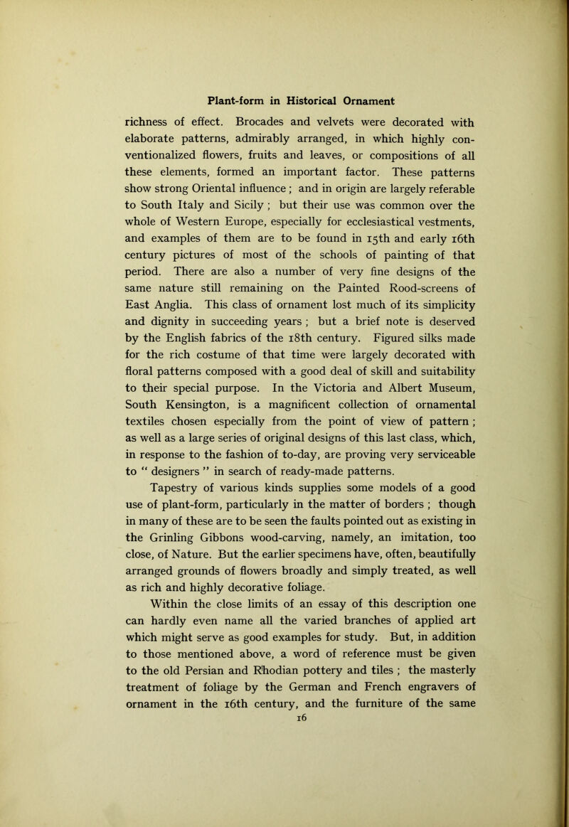 richness of effect. Brocades and velvets were decorated with elaborate patterns, admirably arranged, in which highly con- ventionalized flowers, fruits and leaves, or compositions of all these elements, formed an important factor. These patterns show strong Oriental influence ; and in origin are largely referable to South Italy and Sicily ; but their use was common over the whole of Western Europe, especially for ecclesiastical vestments, and examples of them are to be found in 15th and early 16th century pictures of most of the schools of painting of that period. There are also a number of very fine designs of the same nature still remaining on the Painted Rood-screens of East Anglia. This class of ornament lost much of its simplicity and dignity in succeeding years ; but a brief note is deserved by the English fabrics of the 18th century. Figured silks made for the rich costume of that time were largely decorated with floral patterns composed with a good deal of skill and suitability to their special purpose. In the Victoria and Albert Museum, South Kensington, is a magnificent collection of ornamental textiles chosen especially from the point of view of pattern ; as well as a large series of original designs of this last class, which, in response to the fashion of to-day, are proving very serviceable to “ designers ” in search of ready-made patterns. Tapestry of various kinds supplies some models of a good use of plant-form, particularly in the matter of borders ; though in many of these are to be seen the faults pointed out as existing in the Grinling Gibbons wood-carving, namely, an imitation, too close, of Nature. But the earlier specimens have, often, beautifully arranged grounds of flowers broadly and simply treated, as well as rich and highly decorative foliage. Within the close limits of an essay of this description one can hardly even name all the varied branches of applied art which might serve as good examples for study. But, in addition to those mentioned above, a word of reference must be given to the old Persian and R'hodian pottery and tiles ; the masterly treatment of foliage by the German and French engravers of ornament in the 16th century, and the furniture of the same