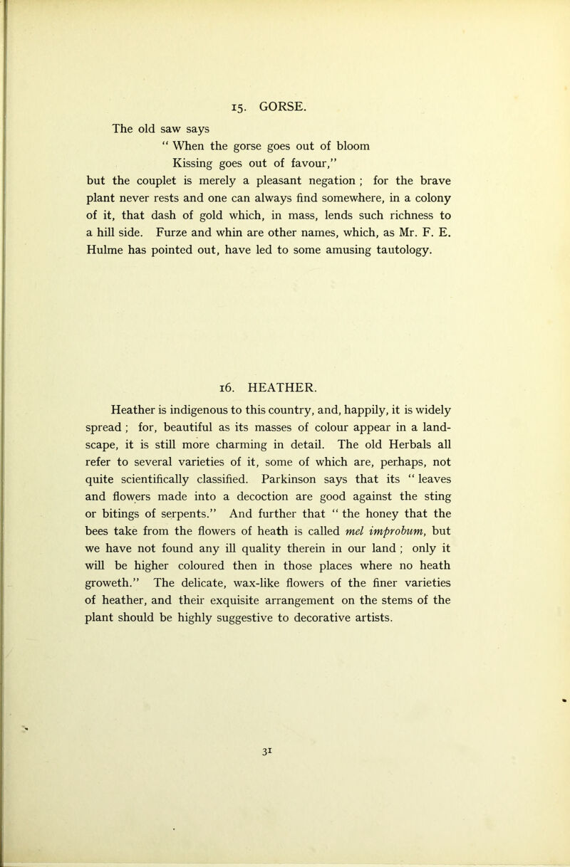 15. GORSE. The old saw says “ When the gorse goes out of bloom Kissing goes out of favour,” but the couplet is merely a pleasant negation ; for the brave plant never rests and one can always find somewhere, in a colony of it, that dash of gold which, in mass, lends such richness to a hill side. Furze and whin are other names, which, as Mr. F. E. Hulme has pointed out, have led to some amusing tautology. 16. HEATHER. Heather is indigenous to this country, and, happily, it is widely spread ; for, beautiful as its masses of colour appear in a land- scape, it is still more charming in detail. The old Herbals all refer to several varieties of it, some of which are, perhaps, not quite scientifically classified. Parkinson says that its “ leaves and flowers made into a decoction are good against the sting or bitings of serpents.” And further that “ the honey that the bees take from the flowers of heath is called mel improbum, but we have not found any ill quality therein in our land ; only it will be higher coloured then in those places where no heath groweth.” The delicate, wax-like flowers of the finer varieties of heather, and their exquisite arrangement on the stems of the plant should be highly suggestive to decorative artists.