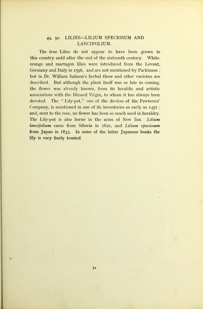 LANCIFOLIUM. The true Lilies do not appear to have been grown in this country until after the end of the sixteenth century. White, orange and martagon lilies were introduced from the Levant, Germany and Italy in 1596, and are not mentioned by Parkinson ; but in Dr. William Salmon’s herbal these and other varieties are described. But although the plant itself was so late in coming, the flower was already known, from its heraldic and artistic associations with the Blessed Virgin, to whom it has always been devoted. The “ Lily-pot,” one of the devices of the Pewterers’ Company, is mentioned in one of its inventories so early as 1451 ; and, next to the rose, no flower has been so much used in heraldry. The Lily-pot is also borne in the arms of New Inn. Lilium lancifolium came from Siberia in 1820, and Lilium speciosum from Japan in 1833. In some of the latter Japanese books the lily is very finely treated. 5i