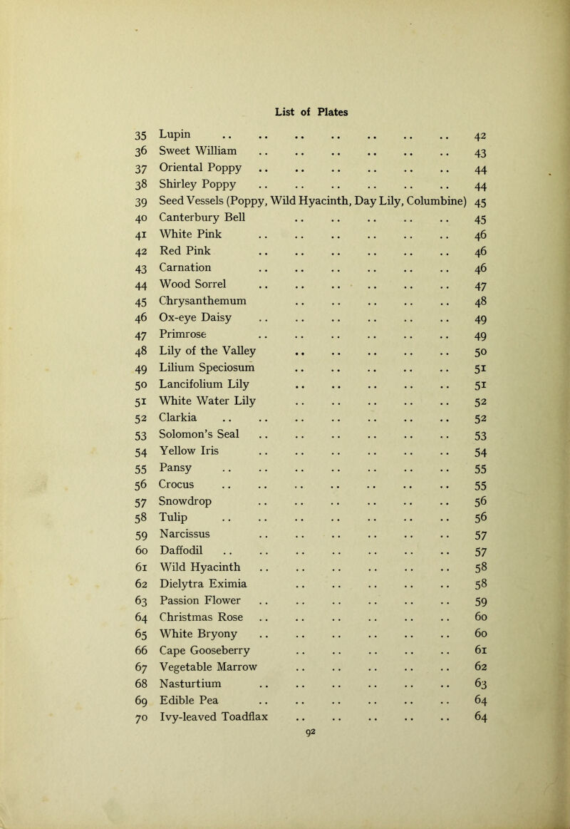35 36 37 38 39 40 4i 42 43 44 45 46 47 48 49 5« 5i 52 53 54 55 56 57 58 59 6o 6i 62 63 64 65 66 67 68 69 70 List of Plates Lupin 42 Sweet William 43 Oriental Poppy 44 Shirley Poppy 44 Seed Vessels (Poppy, Wild Hyacinth, Day Lily, Columbine) 45 Canterbury Bell 45 White Pink 46 Red Pink 46 Carnation 46 Wood Sorrel 47 Chrysanthemum 48 Ox-eye Daisy 49 Primrose 49 Lily of the Valley 50 Lilium Speciosum 5i Lancifolium Lily 5i White Water Lily 52 Clarkia 52 Solomon’s Seal 53 Yellow Iris 54 Pansy 55 Crocus 55 Snowdrop 56 Tulip 56 Narcissus 57 Daffodil 57 Wild Hyacinth 58 Dielytra Eximia 58 Passion Flower 59 Christmas Rose 60 White Bryony 60 Cape Gooseberry 61 Vegetable Marrow 62 Nasturtium 63 Edible Pea 64 Ivy-leaved Toadflax .. 64