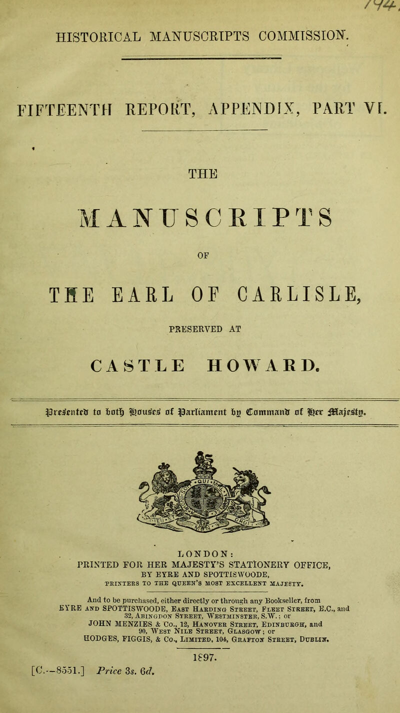 HISTORICAL MANUSCRIPTS COMMISSION. FIFTEENTH REPORT, APPENDIX, PART Vf. THE M A N U S C EIP T S OF THE EARL OE CARLISLE, PRESERVED AT CASTLE HOWARD. to ioti& of parltamnxt 65 Commanlf of l^tr ^ajp;Stn. LONDON: PRINTED FOR HER MAJESTY’S STATIONERY OFFICE, BY EYRE AND SPOTTISWOODE, PHINIEKS TO THE QUEEN’S MOST EXCELLENT MAJESIT, And to be purchased, either directly or through any Bookseller, from EYRE AND SPOTTISWOODE, East Haeding Steeet, Fleet Street, E.C., and 32, Abingpon Street, Westminster, S.W.; or JOHN MENZIES & Co., 12, Hanover Street, Edinburgh, and 90, West Nile Street, Glasgow; or HODGES, FIGGIS, & Co., Limited, lOJ, Grafton Street, Dublin, [C.--8551.] PnVe 3s. 6d, 1897.