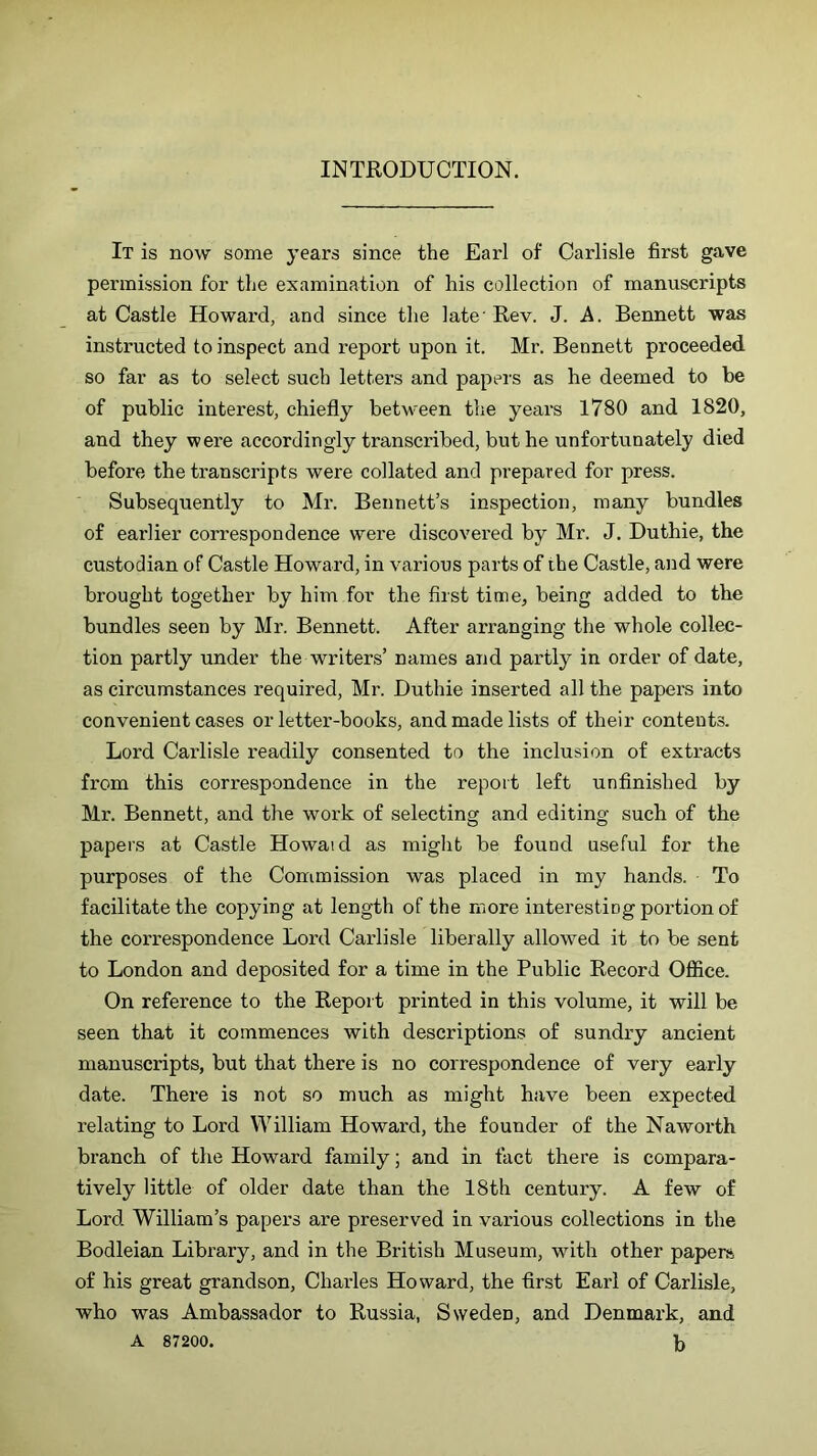 INTRODUCTION. It is now some years since the Earl of Carlisle first gave permission for the examination of his collection of manuscripts at Castle Howard, and since the late' Rev. J. A. Bennett was instructed to inspect and report upon it. Mr. Bennett proceeded so far as to select such letters and papers as he deemed to be of public interest, chiefly between the years 1780 and 1820, and they were accordingly transcribed, but he unfortunately died before the transcripts were collated and prepared for press. Subsequently to Mr. Bennett’s inspection, many bundles of earlier correspondence were discovered by Mr. J. Duthie, the custodian of Castle Howard, in various parts of the Castle, and were brought together by him for the first time, being added to the bundles seen by Mr. Bennett. After arranging the whole collec- tion partly under the writers’ names and partly in order of date, as circumstances required, Mr. Duthie inserted all the papers into convenient cases or letter-books, and made lists of their contents. Lord Carlisle readily consented to the inclusion of extracts from this correspondence in the report left unfinished by Mr. Bennett, and the work of selecting and editing such of the papers at Castle Howaid as might be found useful for the purposes of the Commission was placed in my hands. To facilitate the copying at length of the more interesting portion of the correspondence Lord Carlisle liberally allowed it to be sent to London and deposited for a time in the Public Record Office. On reference to the Report printed in this volume, it will be seen that it commences with descriptions of sundry ancient manuscripts, but that there is no correspondence of very early date. There is not so much as might have been expected relating to Lord William Howard, the founder of the Nawoidh branch of the Howard family; and in fact there is compara- tively little of older date than the 18th century. A few of Lord William’s papers are preserved in various collections in the Bodleian Library, and in the British Museum, with other papers of his great grandson, Charles Howard, the first Earl of Carlisle, who was Ambassador to Russia, Sweden, and Denmark, and A 87200. b