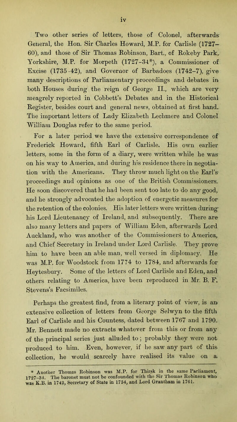 Two other series of letters, those of Colonel, afterwards General, the Hon. Sir Charles Howard, M.P. for Carlisle (1727— 60), and those of Sir Thomas Eobiiison, Bart., of Rokeby Park, Yorkshire, M.P. for Morpeth (1727-34^), a Commissioner of Excise (1735-42), and Governor of Barbadoes (1742-7), give many descriptions of Parliamentary proceedings and debates in both Houses during the reign of George II., which are very meagrely reported in Cobbett’s Debates and in the Historical Register, besides court and general news, obtained at first hand. The important letters of Lady Elizabeth Lechmere and Colonel William Douglas refer to the same period. For a later period we have the extensive correspondence of Frederick Howard, fifth Earl of Carlisle. His own eaidier letters, some in the form of a diary, were written while he was on his way to America, and during his residence there in negotia- tion with the Americans. They throw much light on the Earl’s' proceedings and opinions as one of the British Commissioners. He soon discovered that he had been sent too late to do any good, and he strongly advocated the adoption of energetic measures for the retention of the colonies. His later letters were written during- his Lord Lieutenancy of Ireland, and subsequently. There are also many letters and papers of William Eden, afterwards Lord Auckland, who was another of the Commissioner’s to America, and Chief Secretary in Ireland under Lord Carlisle. They prove him to have been an able man, well versed in diplomacy. He was M.P. for Woodstock from 1774 to 1784, and afterwards for Heytesbury. Some of the letters of Lord Carlisle and Eden, and others relating to America, have been reproduced in Mr. B. F. Stevens’s Facsimiles. Perhaps the greatest find, from a literary point of view, is an extensive collection of letters from George Selwyn to the fifth Earl of Carlisle and his Countess, dated between 1767 and 1790.. Mr. Bennett made no extracts whatever from this or from any of the principal series just alluded to ; probably they were not produced to him. Even, however, if he saw any part of this, collection, he would scarcely have realised its value on a, * Another Thomas Kobinson was M.P. for Thirsk in the same Parliament, 1727-34. The baronet must not be confounded with the Sir Thomas Robinson who was K.B. in 1742, Secretary of State in 1754, and Lord Grantham in 1761.