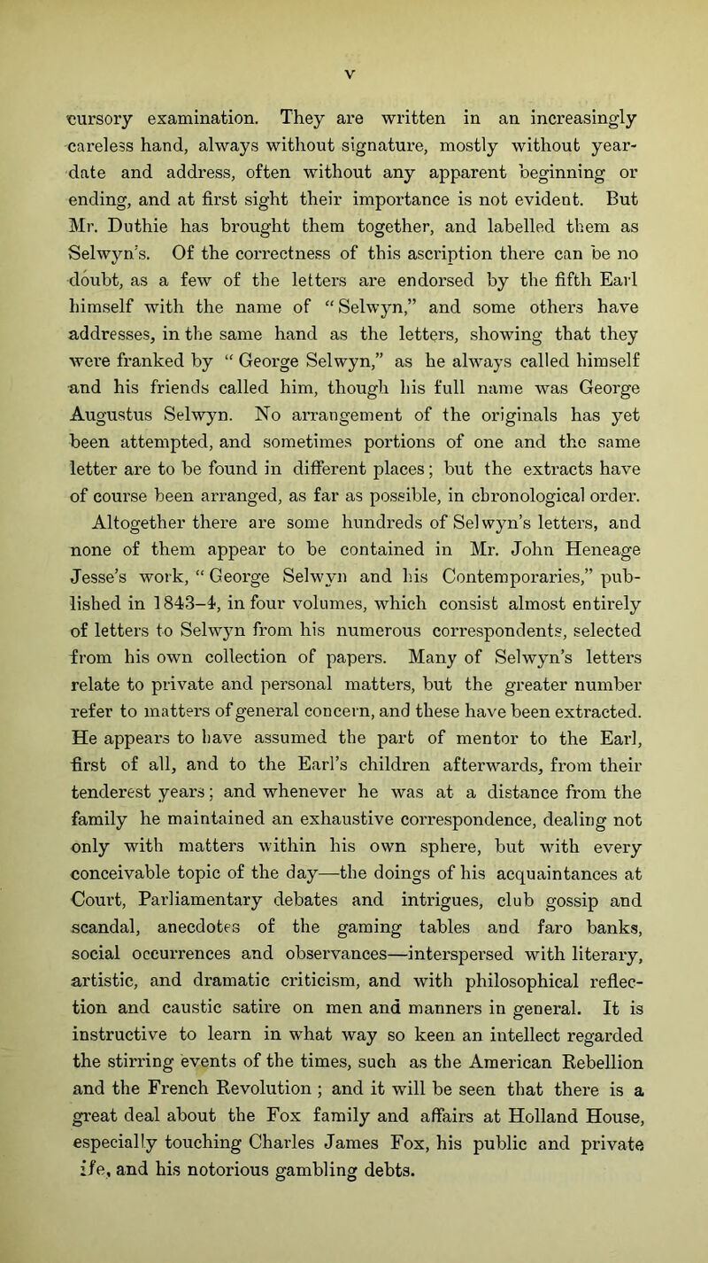 'cursory examination. They are written in an increasingly careless hand, always without signature, mostly without year- date and address, often without any apparent beginning or ending, and at first sight their importance is not evident. But Mr. Duthie has brought them together, and labelled them as Selwyn’s. Of the correctness of this ascription there can be no doubt, as a few of the letters are endorsed by the fifth Earl himself with the name of “ Selwyn,” and some others have addresses, in the same hand as the letters, showing that they were franked by “ George Selwyn,” as he always called himself and his friends called him, though his full name was George Augustus Selwyn. No arrangement of the originals has yet been attempted, and sometimes portions of one and the same letter are to be found in different places; but the extracts have of course been arranged, as far as possible, in chronological order. Altogether there are some hundreds of Selwyn’s letters, and none of them appear to be contained in Mr. John Heneage Jesse’s work, “ George Selwyn and h.is Contemporaries,” pub- lished in 1843-4', in four volumes, which consist almost entirely of letters to Selwyn from his numerous correspondents, selected from his own collection of papers. Many of Selwyn’s letters relate to private and personal matters, but the gj-eater number refer to matters of general concern, and these have been extracted. He appears to have assumed the part of mentor to the Earl, first of all, and to the Earl’s children afterwards, from their tenderest years; and whenever he was at a distance from the family he maintained an exhaustive correspondence, dealing not only with matters within his own sphere, but with every conceivable topic of the day—the doings of his acquaintances at Court, Parliamentary debates and intrigues, club gossip and scandal, anecdotes of the gaming tables and faro banks, social occurrences and observances—interspersed with literary, artistic, and dramatic criticism, and with philosophical reflec- tion and caustic satire on men and manners in general. It is instructive to learn in what way so keen an intellect regarded the stirring events of the times, such as the American Rebellion and the French Revolution; and it will be seen that there is a great deal about the Fox family and affairs at Holland House, especially touching Charles James Fox, his public and private ife, and his notorious gambling debts.