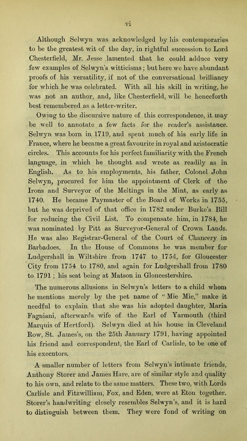 Although Selwyn was acknowledged by his contemporaries to be the greatest wit of the day, in rightful succession to Lord Chesterfield, Mr. Jesse lamented that he could adduce very few examples of Selwyn’s witticisms ; but here wc have abundant proofs of his versatility, if not of the conversational bidlliancy for which he was celebrated. With ail his skill in writing, he Avas not an author, and, like Chesterfield, will be henceforth best remembered as a letter-writer. Owing to the discursive nature of this correspondence, it may be well to annotate a few facts for the reader’s assistance. Selwyn was born in 1719, and spent much of his early life in France, where he became a great favourite in royal and aristocratic circles. This accounts for his perfect familiarity with the French language, in which he thought and wrote as readily as in English. As to his employments, his father. Colonel John Selwyn, procured for him the appointment of Clerk of the Irons and Surveyor of the Meltings in the Mint, as early as 1740. He became Paymaster of the Board of Works in 1755, but he was deprived of that oflBce in 1782 under Burke’s Bill for reducing the Civil List. To compensate him, in 1784, he was nominated by Pitt as Surveyor-General of Crown Lands. He was also Kegistrar-General of the Court of Chancery in Barbadoes. In the House of Commons he was member for Ludgershall in Wiltshire from 1747 to 1754, for Gloucester City from 1754 to 1780, and again for Ludgershall from 1780 to 1791 ; his seat being at Matson in Gloucestershire. The numerous allusions in Selwyn’s letters to a child whom he mentions merely by the pet name of “ Mie Mie,” make it needful to explain that she was his adopted daughter, Maria Fagniani, afterwards wife of the Earl of Yarmouth (third Marquis of Hertford). Selwyn died at his house in Cleveland Row, St. James’s, on the 25th January 1791, having appointed his friend and correspondent, the Earl of Carlisle, to be one of his executors. A smaller number of letters from Selwyn’s intimate friends, Anthony Storer and James Hare, ar-e of similar style and quality to his ov/n, and relate to the same matters. These two, with Lords Carlisle and Fitzwilliam, Fox, and Eden, were at Eton together. Storer’s hanclwi'iting closely resembles Selwyn’s, and it is hard to distinguish between them. They were fond of writing on