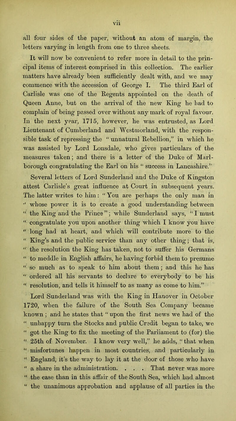 all fovir sides of the paper, without an atom of mai'gin, the letters varying in length from one to three sheets. It will now be convenient to refer more in detail to the prin- cipal items of interest comprised in this collection. The earlier matters have already been sufficiently dealt with, and we may commence with the accession of George I. The third Earl of Carlisle was one of the Regents appointed on the death of Queen Anne, but on the arrival of the new King he had to complain of being passed over without any mark of royal favour. In the next year, 1715, however, he was entrusted, as Lord Lieutenant of Cumberland and Westmorland, with the respon- sible task of repressing the “ unnatural Rebellion,” in which he was assisted by Lord Lonsdale, who gives particulars of the measures taken; and there is a lettei’ of the Duke of Marl- borough congratulating the Earl on his “ success in Lancashire.” Several letters of Lord Sunderland and the Duke of Kingston attest Carlisle’s great influence at Court in subsequent years. The latter writes to him; “You are perhaps the only man in “ whose power it is to create a good understanding between “ the King and the Prince ”; while Sunderland says, “ I must “ congratulate you upon another thing which I know you have “ long had at heart, and which will contribute more to the “ King’s and the public service than any other thing; that is, “ the resolution the King has taken, not to suffer his Germans “ to meddle in English affairs, he having forbid them to presume “ so much as to speak to him about them; and this he has “ ordered all his servants to declare to everybody to be his “ resolution, and tells it himself to as many as come to him.” Lord Sunderland was with the King in Hanover in October 1720, when the failure of the South Sea Company became known ; and he states that “ upon the first news we had of the “ unhappy turn the Stocks and public Credit began to take, we “ got the King to fix the meeting of the Parliament to (for) the “ 25th of November. I know very well,” he adds, “ that when “ misfortunes happen in most countries, and particularly in “ England, it’s the way to lay it at the door of those who have “ a share in the administration. . . . That never was more “ the case than in this affair of the South Sea, which had almost “ the unanimous approbation and applause of all parties in the