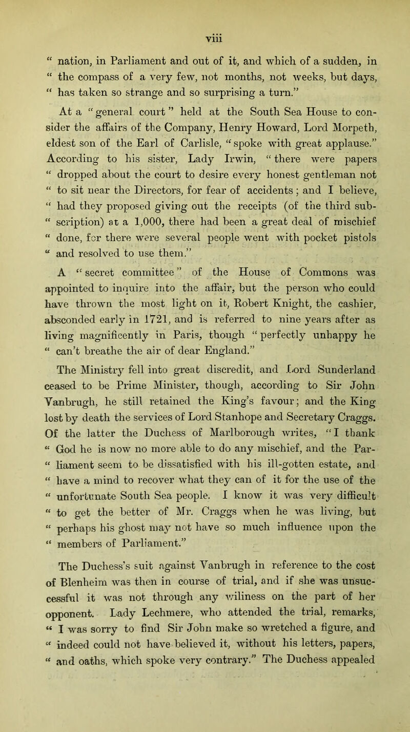 “ nation, in Parliament and out of it, and which of a sudden, in “ the compass of a very few, not months, not Aveeks, but days, “ has taken so strange and so surprising a turn.” At a “ general court ” held at the South Sea House to con- sider the affairs of the Company, Henry Howard, Lord Morpeth, eldest son of the Earl of Carlisle, ‘'spoke with great applause.” According to his sister. Lady Irwin, “ there were papers “ dropped about ihe court to desire every honest gentleman not “ to sit near the Directors, for fear of accidents ; and I believe, “ had they proposed giving out the receipts (of the third sub- “ scription) at a 1,000, there had been a great deal of mischief “ done, for there were several people went with pocket pistols “ and resolved to use them,” A “ secret committee ” of the House of Commons was appointed to inquire into the affair, but the person who could have thrown the most light on it, Robert Knight, the cashier, absconded early in 1721, and is referred to nine years after as living magnificently in Paris, though “ perfectly unhappy he “ can’t breathe the air of dear England.” The Ministry fell into great discredit, and I^ord Sunderland ceased to be Prime Minister, though, according to Sir John Vanbrugh, he still retained the King’s favour; and the King lost by death the services of Lord Stanhope and Secretary Graggs. Of the latter the Duchess of Marlborough Avrites, “I thank “ God he is now no more able to do any mischief, and the Par- “ liament seem to be dissatisfied with his ill-gotten estate, and “ have a mind to recover what they can of it for the use of the “ unfortunate South Sea people. I know it Avas very difficult “ to get the better of Mr. Craggs when he Avas living, but “ perhaps his ghost may not have so much influence upon the “ members of Parliament.” The Duchess’s suit against Vanbrugh in reference to the cost of Blenheim was then in course of trial, and if she was unsuc- cessful it was not through any Aviliness on the part of her opponent. Lady Lechmere, who attended the trial, remarks, “ I was sorry to find Sir John make so wretched a figure, and  indeed could not have believed it, without his letters, papers, “ and oaths, which spoke very contrary.” The Duchess appealed