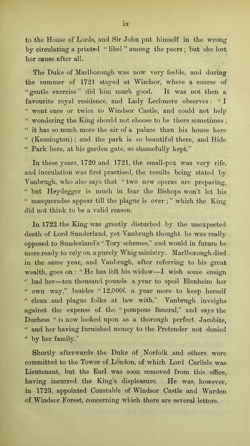 to the House of Lords, and Sir John put himself in the wrong by circulating a printed “ libel ” among the peers ; but she lost her cause after all. The Duke of Marlborough was now veiy feeble, and during the summer of 1721 stayed at Windsor, where a course of “ gentle exercise ” did him much good. It was not then a favourite royal residence, and Lady Lechmere observes ; “ I “ went once or twice to Windsor Castle, and could not help “ wondering the King should not choose to be there sometimes ; “ it has so much more the air of a palace than his house here “ (Kensington) ; and the park is so beautiful there, and Bide “ Park here, at his garden gate, so shamefully kept.” In these years, 1720 and 1721, the small-pox was very rife, and inoculation was first practised, the results being stated by Vanbrugh, who also says that “ two new operas are preparing, “ but Heydegger is much in fear the Bishops won’t let his “ masquerades appear till the plague is over ; ” which the King did not think to be a valid reason. In 1722 the King was greatly disturbed by the unexpected death of Lord Sunderland, yet Vanbrugh thought lie was really opposed to Sunderland’s “ Tory schemes,” and would in future be more ready to rely on a purely Whig ministry. Marlborough died in the same year, and Vanbrugh, after referring to his great wealth, goes on : “ He has left his widow—I wish some ensign “ had her—ten thousand pounds a year to spoil Blenheim her “ own way,” besides “12,000^. a year more to keep herself “ clean and plague folks at law with.” Vanbrugh inveighs against the expense of the “ pompous funeral,” and says the Duchess “ is now looked upon as a thorough perfect Jacobite, “ and her having furnished money to the Pretender not denied “ by her family.” Shortly afterwards the Duke of Norfolk and others were committed to the Tower of London, of which Lord Carlisle was Lieutenant, but the Earl was soon removed from this office, having incurred the King’s displeasure. He was, however, in 1723, appointed Constable of Windsor Castle and Warden of Windsor Forest, concerning which there are several letters.