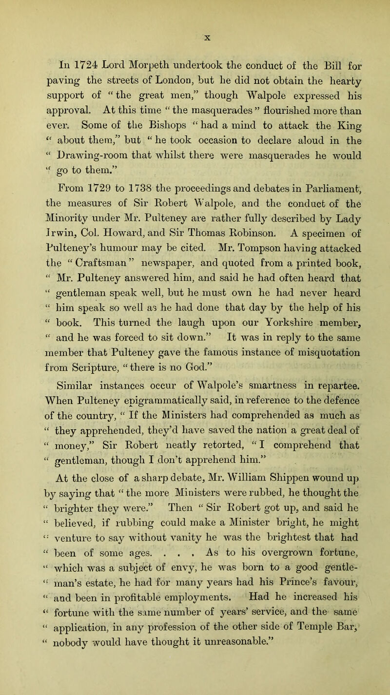 In 1724 Lord Morpeth undertook the conduct of the Bill for paving the streets of London, but he did not obtain the hearty support of “ the great men,” though Walpole expressed his approval. At this time “ the masquerades ” flourished more than ever. Some of the Bishops “ had a mind to attack the King “ about them,” but “ he took occasion to declare aloud in the “ Drawing-room that whilst there were masquerades he would “ go to them.” From 1729 to 1738 the proceedings and debates in Parliament, the measures of Sir Robert Walpole, and the conduct of the Minority under Mr. Pulteney are rather fully described by Lady Jr win. Col. Howard, and Sir Thomas Robinson. A specimen of Pulteney’s humour may be cited. Mr. Tompson having attacked the “Craftsman” newspaper, and quoted from a printed book, “ Mr. Pulteney answered him, and said he had often heard that “ gentleman speak well, but he must own he had never heard “ him speak so well as he had done that day by the help of his “ book. This turned the laugh upon our Yorkshire member, “ and he was forced to sit down.” It was in reply to the same member that Pulteney gave the famous instance of misquotation from Scripture, “ there is no God.” Similar instances occur of Walpole’s smartness in repartee. When Pulteney epigraramatically said, in reference to the defence of the country, “ If the Ministers had comprehended as much as “ they apprehended, they’d have saved the nation a great deal of “ money,” Sir Robert neatly retorted, “ I comprehend that “ gentleman, though I don’t apprehend him.” At the close of a sharp debate, Mr. W^illiam Shippen wound up by saying that “ the more Ministers were rubbed, he thought the “ brighter they were.” Then “ Sir Robert got up, and said he “ believed, if rubbing could make a Minister bright, he might venture to say without vanity he was the brightest that had “ been of some ages. ... As to his overgrown fortune, “ which was a subject of envy, he was born to a good gentle- “ man’s estate, he had for many years had his Pi-ince’s favour, “ and been in profitable employments. Had he increased his “ fortune with the same number of years’ service, and the same “ application, in any profession of the other side of Temple Bar, “ nobody would have thought it unreasonable.”